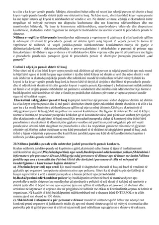 te cilin e ka kryer veprën penale. Mirëpo, ekstradimi behet edhe në rastet kur ndonjë person në shtetin e huaj
kryen vepër penale kundër shtetit tjetër ose shtetasit te huaj. Ne këso raste, shteti ku është kryer vepra penale
ka me tepër interes që kryesi te ndëshkohet në vendin e vet. Ne shtetet sovrane, çështja e ekstradimit është
rregulluar në mënyrë parimore me dispozita kushtetuese dhe me konventa ndërkombëtare dhe me
marrëveshje bilaterale. Ne baze te konventave ndërkombëtare, marrëveshjeve bilaterale dhe dispozitave
kushtetuese, ekstradimi është rregulluar ne mënyrë te hollësishme me normat e kodit te procedurës penale te
shteteve.
Ndihma e vogël juridiko-penale konsiderohet ndërrmarja e veprimeve të cakëtuara të cilat kanë për qëllim
ti ndimojnë zhvillimit të procedurës penale në shtetin tjetër ndaj kryesit të veprës penale.Si forma të
veprimeve të ndihmës së vogël juridiko-penale ndërkombëtare konsiderohen’marrja në pyetje e
dëshmitarit,dorëzimi i shkresave,mbledhja e provave,dorëzimi i përkohshëm e personit të privuar nga
liria,dorëzimi i të dhënave nga evidenca e të ndëshkuarëve.Këto veprime edhe pse të përcakëtuara me ligjin
e procedurës penale,nuk paraqesin pjesë të procedurës penale të shtetit,por paraqesin procedurë ,,sui
generis’’
Cedimi i ndjekjes penale shtetit të huaj
Nëse shteti në të cilin është kryer vepra penale nuk dëshiron që atë person ta ndjekë penalisht apo nuk mund
ta bëjë këtë ngase ai është larguar nga territori i tij dhe është kthyer në shtetin e vetë dhe nëse shtetit i vetë
nuk dëshiron ta ekstradoj,ndjekëja penale dhe ndëshkimi mundë të realizohen në këtë mënyrë;shteti ku
kryesi ie ka kryer veprën penale heq dorë,ia beson këtë të drejtë,të drejtën e zhvillimit të procedurës penale
dhe të ndëshkimit shtetit në të cilin gjendet kryesi i veprës penale.Kjo mënyrë e bshkëpunimit ndërkombëtar
në lëmin e së drejtës penale mbështetet në parimet e solidaritetit dhe mirëbesimit ndërshtetëror.Kjo formë e
bashkëpunimi ndërkombëtar në vitet e fundit po praktikohet sidomos për rastet e veprave penale kundër
sigurisë së trafikut rrugor.
Ekzekutimi i aktgjykimit penal të huaj kuptojmë rastet kur një personi i është shqiptuar dënimi në shtetin
ku e ka kryer veprën penale dhe ai më pasë i dorëzohet shtetit tjetër,zakonishtë shtetit shtetësin e të cilit e ka
apo ku e ka vendë banimin e përhershëm,me qëllim që atje ta mbaj dënimin.Çështja e ekzekutimit të
aktygjykimit penal të huaj,është rregulluar me normat kushtetuese dhe ligjore të shteteve.Me anë të këtyre
normave interne,në procedurë paraprake kërkohet që të konstatohet nëse janë plotësuar kushtet për njohjen
dhe ekzekutimin e aktgjykimit të huaj penal.Kjo procedurë paraprake duhet të konstatoj nëse është bërë
parashkrimi i ekzekutimit të dënimit,nëse gjykata vendëse më parë ka nxjerrë aktgjykim për atë vepër
penale,nëse dënimi është shqiptuar me procedurën e cila i ka respektuar garancitë minimale të gjykimit
objektiv etj.Mirëpo duhet thekësuar se me këtë procedurë të të shikimit të aktgjykimit penal të huaj ,nuk
është e lejuar vërtetësia e provave dhe kualifikimi juridikë,sepse me këtë do të kundërshtohej kuptimi i
ndihmës juridiko-penale ndërkombëtare.
20.Ndihma juridiko-penale ecila ushtrohet jashtë procedurës penale konkrete.
Krahas ndihmës juridiko-penale në kuptimin e gjërë,ekzistojnë edhe forma të tjera të bashkëpunimit
ndërkombëtar siq janë;Përzënia(deportimi) nga vendi,Bashkëpunimi ndërkombëtar policor,Shkëmbimi i
informatave për personat e dënuar,Mbikqyrja ndaj personave të dënuar apo të liruar me kusht,Ndihma
juridike nga ana e konsullit dhe Privimi i lirisë dhe dorëzimi i personave të cilët në mënyraë të
kundërligjshme e kanë kaluar kufirin shtetëror’
a) .Përzënia(deportimi) nga vendi kjo masë mundë ti shqiptohet shtetasit të huaj në bazë të vendimit të
gjykatës apo organeve kompetente administrative apo policore. Shteti ka të drejtë ta përzërë(dëboj) të
huajin nga territori i vetë a marrë parasysh se a banon përherë apo përkohësisht.
b).Bashkëpunimi ndërkombëtar policor ky bashkëpunim arrihet në bazë të marrëveshjeve apo
protokolleve midis shteteve ku mundësohet që pjesëtarët e policisë së një shteti të kalojnë në territorin e
shtetit tjetër dhe të bëjnë hetime apo veprime tjera me qëllim të mbledhjes së provave ,të zbulimit dhe
arrestimit të kryerësve të veprave dhe në përgjithësi të luftimit më efikas të kriminalitetit,veçmas të krimit të
organizuar. Në kuadër të këtij bashkëpunimi ndërkombëtarë më e shquara është INTERPOL n te cilën
marrin pjesë me shumë se 130 shtete.
c). Shkëmbimi i informatave për personat e dënuar mundë të ushtrohet,qoftë lidhur me ndonjë rast
konkretë pranë organeve të judikaturës midis dy apo më shumë shteteve,qoftë në mënyrë sistematike dhe
periodike për të gjithë personat të cilët në nj periodë janë ndëshkuar nga gjykatat e shteteve të caktuara.
 