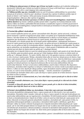 d). Mbikqyrja ndaj personave të dënuar apo të liruar me kusht mundëson që të ushtrohet mbikqyrje e
ekzekutimit t ëdënimit apo t lirëimit me kushtë të shtetasveë të huaj,t scilët kanë kryer vepra penale në
shtetin tjetër she të cilëve u janë shqiptuar këto sanksione penale.
e). Ndihma juridike nga ana e konsullit kryhet me anë të kontratave ndërkombëtare ku aurorizohen
konsujt që në territorin e shtetit ku janë akredituar ti kryejnë disa veprime të ndihmës juridike sipas të
drejtës së shtetit t vetë.Veprime t tëilla janë;marrja në pyetje dëshmitarit,marrja e mndimit të
ekspertit,përpilimi i shkresave dhe veprime të ngjashme.
f). Privimi i lirisë dhe dorëzimi i personave të cilët në mënyraë të kundërligjshme e kanë kaluar
kufirin shtetëror kjo formë e ndihmës juridiko-penale është e rregulluar me kontrata bilaterale midis
shteteve lidhur me kufirin e përbashkët.Me këto kontrata u mundësohet organeve të kifirit që personat të
cilët në mënyrë të kundërligjshme e kalojnë kufirin ti dorëzojnë pa formalitete të cilat janë të parapara me
institutin e eksdradimit.
21.Nocioni dhe qëllimi i eksdradimit.
Qe te mund të aplikohet parimi real, parimi i personalitetit aktiv dhe pasiv, parimi universal, e sidomos
parimi territorial i veprimit te legjislacionit penal, është e nevojshme që te respektohet bashkëpunimi midis
shteteve. Një nder format me te rëndësishme të bashkëpunimit te shteteve ne ketë drejtim, qe mundëson
shqiptimin apo ekzekutimin e dënimit kryesit të veprës penale, është edhe ekstradimi i fajtorit.
Me ekstradim, në te drejtën penale dhe në të drejtës penale ndërkombëtare , nënkuptojmë dorëzimin e
kryesit të veprës penale prej një shteti ne shtetin tjetër, me qellim që kryesi të dënohet për veprën penale te
kryer, ose me qellim qe ndaj tij të ekzekutohet dënimi i shqiptuar me aktgjykim te plotfuqishëm. Siç shihet
nga ky përkufizim, me ekstradim mundësohet qe kryesi i veprës penale te ndëshkohet edhe ne rastet kur
arratiset prej një shteti në shtetin tjetër me qellim qe t’i shmanget dënimit.
Ekstradimi me së shpeshti behet ne rastet kur ndonjë person kryen ndonjë vepër penale në një shtet dhe para
se te zbulohet, gjate procedurës penale, apo pasi qe i është shqiptuar dënimi, arratiset ne shtetin tjetër me
qellim qe t’i shmanget dënimit., Ne rastet e këtilla, shteti në te cilin gjendet ai person, ia dorëzon shtetit në
te cilin e ka kryer veprën penale. Mirëpo, ekstradimi behet edhe në rastet kur ndonjë person në shtetin e huaj
kryen vepër penale kundër shtetit tjetër ose shtetasit te huaj. Ne këso raste, shteti ku është kryer vepra penale
ka me tepër interes që kryesi te ndëshkohet në vendin e vet. Ne shtetet sovrane, çështja e ekstradimit është
rregulluar në mënyrë parimore me dispozita kushtetuese dhe me konventa ndërkombëtare dhe me
marrëveshje bilaterale. Ne baze te konventave ndërkombëtare, marrëveshjeve bilaterale dhe dispozitave
kushtetuese, ekstradimi është rregulluar ne mënyrë te hollësishme me normat e kodit te procedurës penale te
shteteve. Lidhur me ketë, thjesht për shkaqe politike, ngase ekstradimin mund ta aplikojnë vetëm shtetet
sovrane, ne vend te termit ekstradim, përdoret shprehja — transfer, transferimi i te pandehurit.
Ne kontratën per ekstradim duhet cekur se për cilat lloje te veprave penale do te behet dorëzimi i fajtorit.
Kjo behet ne këto te mënyra:
1) me ane te metodës se enumeracionit, me ç’rast ceken llojet e veprave penale për to cilat do te behet
ekstradimi;
2) me ane te metodës eliminatore, me ç’rast ceken llojet e veprave penale për te cilat nuk do te behet
ekstradimi;
3) metodës se klauzolës gjeneralë, me ç’rast lloji i veprave penale, për te cilat do te behet ekstradimi,
caktohet sipas llojit dhe masës me te bute te dënimit
22.Parimi i ekstradibilitetit lidhur me ekstradimin. Cekni cilat vepra nuk janë ekstradibile
Me termin ekstradibilitet nënkuptojmë llojet e veprave penale për të cilën kryesit e tyre nuk mundë të
ekstradohen .Ekstradimi është i mundur vetëm për ato lloje te veprave penale të cilat janë të përcaktuara me
marrëveshje ndërkombëtare apo me legjislacionin e brendshëm..Në këtë kontekst parimi i ekstradibilitetit do
të thotë se ekstradimi(dorëzimi) i fajtorit do të bëhet vetëm në rastet kur është fjala për veprat penale më të
rënda. Zakonisht me klauzolë gjenerale përjashtohet mundësia e ekstradimit për vepra penale të lehta. ky
përjashtim është paraparë përshake se procedura e ekstradimit është mjaftë e ndërlikuar,e gjatë dhe e
shtrenjtë. Lidhur me limitet e dënimit të paraparë,më së shpeshti ekstradimi është përjashtuar për veprat
penale për të cilat është paraparë dënimi me burgim deri në një vit,ndërsa nëse është fjala për ekstradimin i
cili kërkohet për ekzekutimin e dënimit,mundësia e refuzimit të ekstradimit është paraparë nëse është
shqiptuar dënimi me burgim deri në katër vite. Këto limite janë të parapara edhe në Konventën Evropiane
për Ekstradim.
Në të drejtën e brendshme dhe në kontratat ndërkombëtare ,parimi i ekstradibilitetit realizohet në dy metoda;
 
