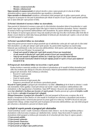 - Metoda e enumeracionit dhe
- Metoda e eliminacionit
Sipas metodës së enumeracionit në mënyrë decidive ceken veprat penale për të cilat do të bëhet
ekstradimi,ndërsa veprat e tjera përjashtohen nga mundësia e ekstradimit.
Sipas metodës së eliminacionit mundësia e ekstradimit është paraparë për të gjitha veprat penale .përveç
kategorive të posaçme të cilat janë të përjashtuara për shkak të natyrës së tyre siç janë veprat penale politike
apo se fjala është për vepra penale të lehta.
23.Parimi i identitetit të normave lidhur me ekstradimin.
Sipas parimit të identitetit të normave,vepra për të cilën kërkohet ekstradimi duhet të konsiderohet si vepër
penale sipas ligjit të shtetit ku gjendet fajtori dhe ligjit të shtetit ku kërkohet ekstradimi. Parimi i identitetit
të normave buron nga kontratat ndërkombëtare mbi ekstradimin. Ky parim shërben për mbrojtjen e lirive
dhe të drejtave të njeriut ngase personi i huaj nuk mundë privohet nga liria dhe ti kufizohen edhe liritë dhe të
drejtat e tij në shtetin ku është duke banuar,përshkakë të kërkesës për ekstradim për veprën e cila në atë shtet
nuk është paraparë si vepër penale.
24.Parimi i specialitetit lidhur me ekstradimin
Sipas këtij parimi personi mund të ndiqet penalisht apo të ndëshkohet vetëm për atë vepër për të cilën është
bërë ekstradimi e jo edhe për ndonjë vepër tjetër penale. Ky parim është rregulluar me marrëveshje
bilaterale apo multilaterale si dhe me konventa ndërkombëtare .Këtë parim e përvetëson edhe legjislacioni
ynë penal i cili në nen.526 parg.1 ka paraparë që;
- I huaji nuk mundë të ndiqet për vepër tjetër penale të kryer par transferimit
- Ai nuk mundë të dënohet për vepër tjetër penale të kryer par transferimit të tij
- Ndaj tij nuk mundë të shqiptohet dënimi me i rëndë nga ai për të cilin është dënuar
- Ai nuk mundë ti dorëzohet shtetit të tretë për ndjekje penale të veprës së kryer para lejimit të
transferit të tij.
25.Pengesat për ekstradimin lidhur me kryerësin e veprës penale
Krahas kushteve materiale juridike,të cilat duhen të përmbushen që të mundë të bëhet ekstradimi,janë
edhe disa rrethana apo shkaqe,të cilat,nëse ekzistojnë,e bëjnë të pamundshëm ekstradimin,paraqiten
pengesë për ekstradim. Këto rrethana ju referohen;
- Kryesit të veprës penale
- Shkaqet humanitare
- Llojit të veprës penale
- Parimit territorial të ligjit penale dhe
- Pengesave procedurale për zhvillimin e procedurës penale
Kryesit të veprës penale si pengesë për ekstradimin e tij është ;-Shtetësia,që do të thotë se shtetasi i vendit
nuk ekstradohet. Këtë zgjidhje e kanë përvetësuar një numër i madh i kontratave ndërkombëtare mbi
ekstradimin si dhe legjislacionet e brendshme. Sipas KPP shtetasi i Kosovës nuk mundë të ekstradohet në
rastet kur shtetësinë e ka fituar pas kryerjes së veprës penale .Poashtu personi që e gëzon të drejtën e azilit
apo të drejtën e mbrojtjes të paraparë për refugjatë.
Shkaqet humanitare si pengesë për ekstradim të cilat janë paraparë në Konventa evropiane dhe në të
drejtën e brendshme të disa shteteve të cilat mundë të rezultojnë me refuzimin e ekstradimit janë;mosha e
shtyrë,sëmundja,mosha e miturisë,nëse personi ka jetuar gjatë në at shtet etj. Në KPP të Kosovës nuk janë
paraparë këto shkaqe ,mirëpo meqë këto janë të parapara në konventa ndërkombëtare ,kjo nuk është pengesë
për refuzimin e ekstradimit e personit në shtetin tjetër.
26.Llojit të veprës penale si pengesë për ekstradim
I kanë kontribuar numër i madh i kontratave bilaterale midis shteteve me të cilat rregullohet çështja e
ekstradimit si dhe konventa evropiane që i dedikohet këtij instituti. Sipas Konventës Evropiane mbi
ekstradimin është paraparë se kërkesa për ekstradim do të refuzohet për këto lloje të veprave penale ;
1.Vepra penale politike
2.Vepra penale ushtarake
3.Vepra penale Financiare
4.Vepra penale të shtypit dhe
5.Veprat penale që ndiqen sipas padisë private.
 
