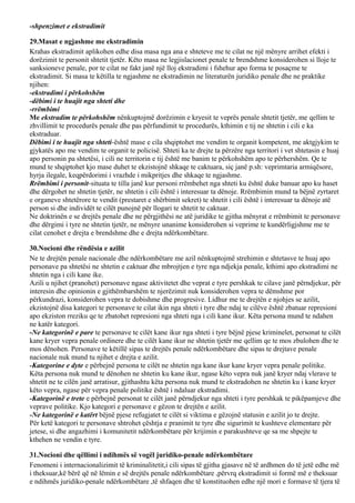 -shpenzimet e ekstradimit
29.Masat e ngjashme me ekstradimin
Krahas ekstradimit aplikohen edhe disa masa nga ana e shteteve me te cilat ne një mënyre arrihet efekti i
dorëzimit te personit shtetit tjetër. Këto masa ne legjislacionet penale te brendshme konsiderohen si lloje te
sanksioneve penale, por te cilat ne fakt janë një lloj ekstradimi i fshehur apo forma te posaçme te
ekstradimit. Si masa te këtilla te ngjashme ne ekstradimin ne literaturën juridiko penale dhe ne praktike
njihen:
-ekstradimi i përkohshëm
-dëbimi i te huajit nga shteti dhe
-rrëmbimi
Me ekstradim te përkohshëm nënkuptojmë dorëzimin e kryesit te veprës penale shtetit tjetër, me qellim te
zhvillimit te procedurës penale dhe pas përfundimit te procedurës, kthimin e tij ne shtetin i cili e ka
ekstraduar.
Dëbimi i te huajit nga shteti-është mase e cila shqiptohet me vendim te organit kompetent, me aktgjykim te
gjykatës apo me vendim te organit te policisë. Shteti ka te drejte ta përzëre nga territori i vet shtetasin e huaj
apo personin pa shtetësi, i cili ne territorin e tij është me banim te përkohshëm apo te përhershëm. Qe te
mund te shqiptohet kjo mase duhet te ekzistojnë shkaqe te caktuara, siç janë p.sh: veprimtaria armiqësore,
hyrja ilegale, keqpërdorimi i vrazhde i mikpritjes dhe shkaqe te ngjashme.
Rrëmbimi i personit-situata te tilla janë kur personi rrëmbehet nga shteti ku është duke banuar apo ku haset
dhe dërgohet ne shtetin tjetër, ne shtetin i cili është i interesuar ta dënoje. Rrëmbimin mund ta bëjnë zyrtaret
e organeve shtetërore te vendit (prestaret e shërbimit sekret) te shtetit i cili është i interesuar ta dënoje atë
person si dhe individët te cilët punojnë për llogari te shtetit te caktuar.
Ne doktrinën e se drejtës penale dhe ne përgjithësi ne atë juridike te gjitha mënyrat e rrëmbimit te personave
dhe dërgimi i tyre ne shtetin tjetër, ne mënyre unanime konsiderohen si veprime te kundërligjshme me te
cilat cenohet e drejta e brendshme dhe e drejta ndërkombëtare.
30.Nocioni dhe rëndësia e azilit
Ne te drejtën penale nacionale dhe ndërkombëtare me azil nënkuptojmë strehimin e shtetasve te huaj apo
personave pa shtetësi ne shtetin e caktuar dhe mbrojtjen e tyre nga ndjekja penale, kthimi apo ekstradimi ne
shtetin nga i cili kane ike.
Azili u njihet (pranohet) personave ngase aktivitetet dhe veprat e tyre pershkak te cilave janë përndjekur, për
interesin dhe opinionin e gjithëmbarshëm te njerëzimit nuk konsiderohen vepra te dëmshme por
përkundrazi, konsiderohen vepra te dobishme dhe progresive. Lidhur me te drejtën e njohjes se azilit,
ekzistojnë disa kategori te personave te cilat ikin nga shteti i tyre dhe ndaj te cilëve është zbatuar represioni
apo ekziston rreziku qe te zbatohet represioni nga shteti nga i cili kane ikur. Këta persona mund te ndahen
ne katër kategori.
-Ne kategorinë e pare te personave te cilët kane ikur nga shteti i tyre bëjnë pjese kriminelet, personat te cilët
kane kryer vepra penale ordinere dhe te cilët kane ikur ne shtetin tjetër me qellim qe te mos zbulohen dhe te
mos dënohen. Personave te këtillë sipas te drejtës penale ndërkombëtare dhe sipas te drejtave penale
nacionale nuk mund tu njihet e drejta e azilit.
-Kategorine e dyte e përbejnë persona te cilët ne shtetin nga kane ikur kane kryer vepra penale politike.
Këta persona nuk mund te dënohen ne shtetin ku kane ikur, ngase këto vepra nuk janë kryer ndaj vlerave te
shtetit ne te cilën janë arratisur, gjithashtu këta persona nuk mund te ekstradohen ne shtetin ku i kane kryer
këto vepra, ngase për vepra penale politike është i ndaluar ekstradimi.
-Kategorinë e trete e përbejnë personat te cilët janë përndjekur nga shteti i tyre pershkak te pikëpamjeve dhe
veprave politike. Kjo kategori e personave e gëzon te drejtën e azilit.
-Ne kategorinë e katërt bëjnë pjese refugjatet te cilët si viktima e gëzojnë statusin e azilit jo te drejte.
Për ketë kategori te personave shtrohet çështja e pranimit te tyre dhe sigurimit te kushteve elementare për
jetese, si dhe angazhimi i komunitetit ndërkombëtare për krijimin e parakushteve qe sa me shpejte te
kthehen ne vendin e tyre.
31.Nocioni dhe qëllimi i ndihmës së vogël juridiko-penale ndërkombëtare
Fenomeni i internacionalizimit të kriminalitetit,i cili sipas të gjitha gjasave në të ardhmen do të jetë edhe më
i theksuar,kë bërë që në lëmin e së drejtës penale ndërkombëtare ,përvrq ekstradimit si formë më e theksuar
e ndihmës juridiko-penale ndërkombëtare ,të shfaqen dhe të konstituohen edhe një mori e formave të tjera të
 