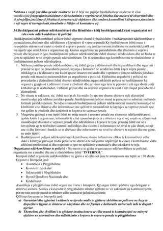 Ndihma e vogël juridike-penale moderne ka të bëjë me pajisjet bashkëkohore moderne të cilat
mundësojnë fotografimin,incizimet e zërit,zbatimin e veprimeve të fshehta dhe masave të observimit dhe
të përcjelljes,incizime të fshehta të personave,të objekteve dhe sendeve,kontrollimi i dërgesave,simulimin
e një vepre të korrupsionit,simulimin e lidhjes së kontratave etj
34.Bashkëpunimi policor ndërkombëtarë dhe Rëndësia e këtij bashkëpunimi.Cekni organizatat më
relevante ndërkombëtare të policisë
Bashkëpunimi ndërkombëtarë policor është segment shumë i rëndësishëm i bashkëpunimit ndërkombëtar n
parandalimin,zbulimin dhe ndëshkimin e kryerësve të veprave penale.Ky bashkëpunim është mase i
nevojshëm sidomos në rastet e rënda të veprave penale ;siç janë;terrorizmi,trafikimi me narkotikë,trafikimi
me njerëz apo armë,krimi i organizuar etj. Krahas angazhimit ne parandalimin dhe zbulimin e veprave
penale dhe kryesve te tyre, bashkëpunimi policor ndërkombëtare është shume i rendesishem dhe ne fusha te
tjera te aplikimit te se drejtës penale ndërkombëtare. Do ti cekim disa nga kontributet me te rëndësishme te
bashkëpunimit policor ndërshtetëror.
1. Ndihma juridiko-penale ndërkombëtare, siç është gjetja e dëshmitarit dhe te pandehurit dhe sigurimi i
pranisë se tyre ne procedurën penale, kryerja e hetimeve ne vendin ku është kryer vepra penale,
mbikëqyrja e te dënuarve me kusht apo te liruarve me kusht dhe veprimet e tjera te ndihmës juridiko-
penale nuk mund te paramendohen pa angazhimin e policisë. Gjithashtu angazhimi i policisë ne
procedurën e ekstradimit është shume i rëndësishëm, ngase pikërisht policia ne bashkëpunim ke
organet e gjyqësisë i ndërmerr masat e zbulimit dhe privimit nga liria te personit i cili nga shteti tjetër
kërkohet qe ti ekstradohet, i mbledh provat dhe ua dorëzon organeve te cilat e zhvillojnë procedurën e
ekstradimit.
2. Ne situata te caktuara, siç është rasti p.sh. ku midis dy apo me shume shteteve nuk ekzistojnë
marrëveshje për ndihme juridiko-penale, bashkëpunimi policor mund te paraqitet si substiut i ndihmës
formale juridiko-penale. Ne këso situatash bashkëpunimi policor ndërkombëtar mund te konsistojë ne
këmbimin e te dhënave dhe informatave, me qellim te parandalimit te kryerjes se veprave penale apo
me qellim te zbulimit dhe dorëzimit te kryesve te veprave penale.
3. Meqenëse gjithnjë e me tepër është ne rritje numri i veprave penale me elemente ndërkombëtare si
qeshte krimi i organizuar, informatat te cilat i posedon policia e shteteve veç e veç as për se afërmi nuk
mundësojnë zbulimin e veprave penale dhe ndëshkimin e kryesve te tyre, prandaj është me se e
nevojshme qe te ndërtohet sistemi i mbledhjes dhe sistemi i informatave ne nivel te çdo shteti, ne një
ane si dhe formimi i bankës se te dhënave dhe informatave ne nivel te shteteve te rajonit dhe me gjere,
ne anën tjetër.
4. Bashkëpunimi policor ndërkombëtare i kontribuon shume luftimit me efikas te kriminalitetit edhe
duke i këmbyer përvojat midis policive te shteteve te ndryshme nëpërmjet te cilave i kontribuohet edhe
aftësimit profesional si dhe trajnimit te tyre ne aplikimin e metodave dhe teknikave te reja.
Organizatat ndërkombëtare te policisë - Ne mesin e te gjitha organizatave ndërkombëtare te policisë,
organizata me e madhe dhe me e rëndësishme është “INTERPOL”.
Interpoli është organizate ndërkombëtare ne gjirin e se ciles sot jane te antaresuara me tepër se 130 shtete.
Organet e Interpolit janë:
• Asambleja e Përgjithshme
• Komiteti Ekzekutiv
• Sekretariati i Përgjithshëm
• Byrotë Qendrore Nacionale dhe
• Këshilltaret
Asambleja e përgjithshme është organi me i larte i Interpolit. Ky organ është i përbëre nga delegatet e
shteteve anëtare. Seanca e kuvendit te përgjithshëm mbahet njëherë ne vit zakonisht ne kontinent tjetër,
por ne rast nevoje mund te mbahen edhe seanca te jashtëzakonshme.
Qëllimet kryesore te Interpolit janë:
a) Garantimi dhe zgjerimi i ndihmës reciproke midis te gjithave shërbimeve policore ne baze te
dispozitave ligjore te shteteve te ndryshme dhe ne frymën e deklaratës universale mbi te drejtat t
njeriut
b) Themelimi dhe zhvillimi i te gjithave institucioneve te cilat mund te kontribuojnë ne mënyrë
efektive ne preventiven dhe ndëshkimin e kryesve te veprave penale te përgjithshme
 