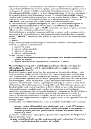 Aktivitetet e veta Interpoli i realizon ne shume fusha dhe forma te ndryshme. Nder me te rëndësishmet
janë grumbullimi dhe këmbimi i informatave, zgjidhja e qeshjeve konkrete te hetimeve policore, ndihma
juridiko-penale dhe asistenca ne fushën e kriminalistikes. Ne kuadrin e detyrave te veta, veprimtaria e
Interpolit veçanërisht është e orientuar ne zhvillimin e hetimeve për zbulim e kryesve te veprave penale, si
dhe zbulimin e viktimave dhe te dëshmitareve te veprave. Për ketë qellim Sekretariati i Përgjithshëm
rregullisht u distribuon fletrreshtime speciale byrove nacionale, siç është fjala fleterreshtimin e “KUQ” ku
behet fjale për personin i cili kërkohet për tu privuar nga liria dhe për tu ekstraduar. Fleterreshtimi i
“PERHITUR” ka te beje me personat te cilët u duhet konstatuar vendbanimi dhe adresa.
Ne funksion te zbulimit te shpejte te veprave penale dhe kryesve te tyre është edhe bashkëpunimi ne
identifikimin e personave dhe kufomave. Për konstatimin e identitetit te kufomës përgatitet dhe
distribuohet buletini i posaçme me ngjyre te “ZEZE” me fotografi, vijat papilare ose gjësende te tjera me
ndihmën e te cilave mund te konstatohet identiteti i personit.
Këmbimi i informatave te tjera behet për persona te cilët kane kryer vepra penale te renda ne territorin e
shume shteteve. Ky këmbim i informatave realizohet nga sekretariati i përgjithshëm duke iu shpërnda
karton te “GJELBERT” shteteve nga te cilat kërkohet qe ti përcjellin aktivitetet dhe sjelljet e personave
te caktuar.
-EUROPOL
Evropoli është organizate për bashkëpunim policor ne kontinentin e Evropës e formuar nga Bashkimi
Evropian. Kjo organizate i ka katër seksione:
1. seksionin për analiza
2. seksionin e oficereve për lidhje
3. seksionin për informata
4. seksionin e administratës dhe
Evropoli vepron ne dy mënyra:
1. I këmben te dhënat personale te kryesve te veprave penale lidhur me mjetet narkotike nëpërmjet
oficerëve për lidhje dhe
2. Përpilon rekomandime dhe kryen ekzaminime kriminalistike te dhënave
35.Transferi i procedurës penale shtetit te huaj (nocioni dhe arsyeshmeria, burimet juridike
ndërkombëtare dhe nacionale te këtij lloj transferi dhe transferi i procedurës penale sipas
legjislacionit penal te Kosovës)
Transferimi i procedurës penale shteti te huaj shprehet ne rastet kur shteti ne te cilin e ka kryer veprën
penale personi i huaj, ndjekjen penale ia beson shtetit tjetër. Transferimi i procedurës penale i besohet
shtetit, shtetasin e te cilit e ka kryesi i veprës penale apo shteti ku e ka vendbanimin e përhershëm. Me
fjale te tjera transferimi shprehet ne rastet kur personi kryen një vepër penale ne një shtet ndërsa procedura
penale dhe shqiptimi i dënimit behet ne shtetin ku kryesi e ka shtetësinë apo vendbanimin. Instituti i
transferimit, cedimit te ndjekjes penale me te gjitha tiparet e tije bene pjese ne lëmin e se drejtës penale
ndërkombëtare, përkatësisht ne segmentin e ndihmës juridiko-penale ndërkombëtare ne kuptimin e gjere.
Transferi i ndjekjes penale behet ne baze te lutjes se shtetit ku është kryer vepra penale. Shteti i cili merr
përsipër ndjekjen penale, procedurën penale e zhvillon sipas legjislacionit te vet. Procedura për
transferimin e ndjekjes penale sipas lutjes se shtetit ku është kryer vepra penale apo shteti i cili dëshiron ta
marr përsipër ndjekjen penale është relativisht e shpejte dhe nuk kërkon formalitete te mëdha. Kjo
procedure realizohet nëpërmjet ministrisë se drejtësisë, apo nëse është përcaktuar me marrëveshje
bilaterale realizohet drejtpërdrejte ne mes te organeve te gjyqësisë, ndërsa ne raste urgjente realizohet edhe
nëpërmjet Interpolit.
Burimet juridike ndërkombëtare dhe nacionale ne baze te cilave behet transferi i procedurës penale janë:
• konventa evropiane mbi transferimin e procedurës penale e nxjerre ne vitin 1972, përmes se
cilës janë zgjidhur ne mënyrë parimore çështjet kryesore te transferimit te ndjekjes penale. Ne
baze te kësaj konvente janë lidhur një mori kontratash bilaterale midis shteteve me te cilat
rregullohet ky institut.
Qe te mund te behet transferimi i ndjekjes penale, sipas konventës se lartpërmendur duhet te përmbushen
dy kushte te karakterit primar:
a) qe personi i cili transferohet me qellim te ndjekjes penale te ketë vendqëndrim te përhershëm ne
vendin ku transferohet, apo te ketë shtetësinë e atij vendi dhe
 