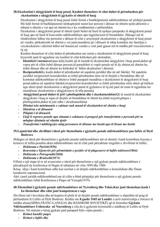 38.Ekzekutimi i aktgjykimit të huaj penal. Kushtet themelore të cilat duhet të përmbushen për
ekzekutimin e aktgjykimit të gjykatës së shtetit të huaj
Ekzekutimi i aktgjykimit të huaj penal është formë e bashkëpunimit ndërkombëtare në çështjet penale
Me këtë formë të bashkëpunimit nënkuptojmë rastet kur personi i dënuar në shtetin tjetër,dënimin e
mbanë n shtetin e vet apo në shtetin ku e ka vendbanimin e përhershëm.
Ekzekutimi i aktgjykimit penal të shtetit tjetër behet në bazë të njohjes paraprake të aktgjykimit penal
të huaj apo në bazë të konventës ndërkombëtare apo legjislacionit të brendshëm. Shkaqet më të
rëndësishme lidhur me personin e dënuar të cilat e arsyetojnë ekzekutimin e aktgjykimit të huaj penal
në vendin, përkatësisht në shtetin e vet janë;mundësia që i dënuari të mbaj kontakte me familjen e
vet,ekzekutimi i dënimit bëhet më human,në vendin e vetë janë gjasat më të mëdha për risocializimin e
tij etj.
Kushtet themelore të cilat duhet të përmbushen me rastin e ekzekutimit të aktgjykimit penal të huaj
kryesisht janë të ngjashme me kushtet të cilat kërkohen për ekstradim;
- Identiteti i normave(sipas këtij kushti që të mundë të ekzekutohet aktgjykimi i huaj penal,duhet që
vepra për të cilën është dënuar personi,të parashihet si vepër penale në të dy shtetet,në shtetin ku
është dënuar dhe në shtetin ku kërkohet të bëhet ekzekutimi i dënimit.
- Reciprociteti(ky kusht duhet të përmbushet në aspektin juridikë dhe në atë faktikë. Në aspektin
juridikë reciprociteti konsiderohet se është përmbushur nëse në të drejtën e brendshme dhe në
kontratat ndërkombëtare të shteteve është paraparë mundësia e ekzekutimit të aktgjykimit të huaj
penal,ndërsa në aspektin faktikë,reciprociteti konsiderohet se është përmbushur nëse shteti që kërkon
nga shteti tjetër ekzekutimin e aktgjykimit penal të gjykatave të tij,më parë në raste të ngjashme ka
mundësuar ekzekutimin e aktgjykimeve të tilla penale)
- Aktgjykimi penal duhet të jetë i plotfuqishëm dhe i ekzekutueshëm(Që të mund të ekzekutohet
aktgjykimi i huaj,ai sipas të drejtës së brendshme të shtetit ku është nxjerrë,përpos i
plotfuqishëm,duhet të jetë edhe i ekzekutueshëm)
- Dënimi nën minimumin e caktuar nuk mund të ekzekutohet në shtetin e huaj
- Shtetësia e të dënuarit
- Pëlqimi i të dënuarit
- Lloji ii veprave penale apo situatat e caktuara si pengesë për transferimin e personit për ta
mbajtur dënimin në shtetin tjetër
- Transferimi i mbikëqyrjes ndaj personave të dënuar me kusht apo të liruar me kusht
39.Lajmërimi dhe zhvillimi i idesë për themelimin e gjykatës penale ndërkombëtare pas luftës së Dytë
Botërore
Shfaqjes së idesë për themelimin e gjykatës penale ndërkombëtare më së shumti i kanë kontribuar kryerja e
krimeve të luftës,poashtu aktet ndërkombëtare me të cilat janë përcaktuar rregullat e zhvillimit të luftës;
- Deklarata e Parisit(1856)
- Konventa e Gjenevës për përmisimin e pozitës së të plagosurve të luftës tokësore(1864)
- Deklarata e Petrogradit(1868)
- Deklarata e Brukselit(1874)
Fillimi e një etape të re në avancimin e idesë për themelimin e një gjykate penale ndërkombëtare e
përcaktojnë dy konferenca të Hagës të mbajtura në vitin 1899 dhe 1906
Kësaj ideje i kanë kontribuar edhe kur normat e së drejtës ndërkombëtare u konsoliduan dhe fituan
karakterin supranacional.
Akti i parë juridik-ndërkombëtarë,me të cilën u bënë përpjekje për themelimin e një gjykate penale
ndërkombëtare është Konferenca e Paqes në Versajë(1919).
40.Themelimi i gjykatës penale ndërkombëtare në Nyrenberg dhe Tokio.Kur janë themeluar,kush i
ka themeluar dhe cilat janë kompetencat e saja
Zhvillimi më i hovshëm dhe në kuptim të plotë të së drejtës penale ndërkombëtare u shprehën në prag të
përfundimit të Luftës së Dytë Botërore. Kështu me 8 gusht 1945 në Londër u arrit marrëveshja e forcave të
mëdha aleate(SHBA,FRANCA,ANGLIA dhe BASHKIMI SOVJETIKË) që të formohet Gjykata
Ndërkombëtare Ushtarake në Nurenberg e cila do ti gjykonte kriminelët e mëdhenj të Luftës së Dytë
Botërore. Në statutin e kësaj gjykate janë paraparë këto vepra penale ;
- Krimet kundër paqes
- Krimet e luftës dhe
 