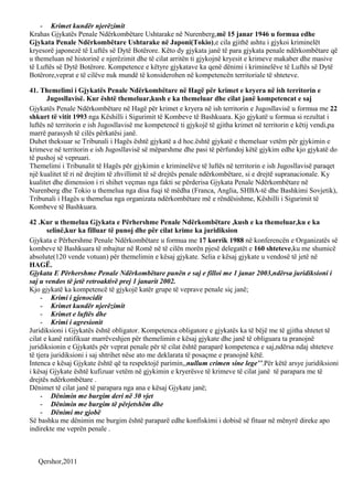 - Krimet kundër njerëzimit
Krahas Gjykatës Penale Ndërkombëtare Ushtarake në Nurenberg,më 15 janar 1946 u formua edhe
Gjykata Penale Ndërkombëtare Ushtarake në Japoni(Tokio),e cila gjithë ashtu i gjykoi kriminelët
kryesorë japonezë të Luftës së Dytë Botërore. Këto dy gjykata janë të para gjykata penale ndërkombëtare që
u themeluan në historinë e njerëzimit dhe të cilat arritën ti gjykojnë kryesit e krimeve makaber dhe masive
të Luftës së Dytë Botërore. Kompetence e këtyre gjykatave ka qenë dënimi i kriminelëve të Luftës së Dytë
Botërore,veprat e të cilëve nuk mundë të konsiderohen në kompetencën territoriale të shteteve.
41. Themelimi i Gjykatës Penale Ndërkombëtare në Hagë për krimet e kryera në ish territorin e
Jugosllavisë. Kur është themeluar,kush e ka themeluar dhe cilat janë kompetencat e saj
Gjykatës Penale Ndërkombëtare në Hagë për krimet e kryera në ish territorin e Jugosllavisë u formua me 22
shkurt të vitit 1993 nga Këshilli i Sigurimit të Kombeve të Bashkuara. Kjo gjykatë u formua si rezultat i
luftës në territorin e ish Jugosllavisë me kompetencë ti gjykojë të gjitha krimet në territorin e këtij vendi,pa
marrë parasysh të cilës përkatësi janë.
Duhet theksuar se Tribunali i Hagës është gjykatë a d hoc.është gjykatë e themeluar vetëm për gjykimin e
krimeve në territorin e ish Jugosllavisë së mëparshme dhe pasi të përfundoj këtë gjykim edhe kjo gjykatë do
të pushoj së vepruari.
Themelimi i Tribunalit të Hagës për gjykimin e kriminelëve të luftës në territorin e ish Jugosllavisë paraqet
një kualitet të ri në drejtim të zhvillimit të së drejtës penale ndërkombëtare, si e drejtë supranacionale. Ky
kualitet dhe dimension i ri shihet veçmas nga fakti se përderisa Gjykata Penale Ndërkombëtare në
Nurenberg dhe Tokio u themelua nga disa fuqi të mëdha (Franca, Anglia, SHBA-të dhe Bashkimi Sovjetik),
Tribunali i Hagës u themelua nga organizata ndërkombëtare më e rëndësishme, Këshilli i Sigurimit të
Kombeve të Bashkuara.
42 .Kur u themelua Gjykata e Përhershme Penale Ndërkombëtare ,kush e ka themeluar,ku e ka
selinë,kur ka filluar të punoj dhe për cilat krime ka juridiksion
Gjykata e Përhershme Penale Ndërkombëtare u formua me 17 korrik 1988 në konferencën e Organizatës së
kombeve të Bashkuara të mbajtur në Romë në të cilën morën pjesë delegatët e 160 shteteve,ku me shumicë
absolute(120 vende votuan) për themelimin e kësaj gjykate. Selia e kësaj gjykate u vendosë të jetë në
HAGË.
Gjykata E Përhershme Penale Ndërkombëtare punën e saj e filloi me 1 janar 2003,ndërsa juridiksioni i
saj u vendos të jetë retroaktivë prej 1 janarit 2002.
Kjo gjykatë ka kompetencë të gjykojë katër grupe të veprave penale siç janë;
- Krimi i gjenocidit
- Krimet kundër njerëzimit
- Krimet e luftës dhe
- Krimi i agresionit
Juridiksioni i Gjykatës është obligator. Kompetenca obligatore e gjykatës ka të bëjë me të gjitha shtetet të
cilat e kanë ratifikuar marrëveshjen për themelimin e kësaj gjykate dhe janë të obliguara ta pranojnë
juridiksionin e Gjykatës për veprat penale për të cilat është paraparë kompetenca e saj,ndërsa ndaj shteteve
të tjera juridiksioni i saj shtrihet nëse ato me deklarata të posaçme e pranojnë këtë.
Intenca e kësaj Gjykate është që ta respektojë parimin,,nullum crimen sine lege’’.Për këtë arsye juridiksioni
i kësaj Gjykate është kufizuar vetëm në gjykimin e kryerësve të krimeve të cilat janë të parapara me të
drejtës ndërkombëtare .
Dënimet të cilat janë të parapara nga ana e kësaj Gjykate janë;
- Dënimin me burgim deri në 30 vjet
- Dënimin me burgim të përjetshëm dhe
- Dënimi me gjobë
Së bashku me dënimin me burgim është paraparë edhe konfiskimi i dobisë së fituar në mënyrë direke apo
indirekte me veprën penale .
Qershor,2011
 