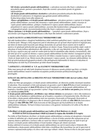 b)E drejta e procedurës penale ndërkombëtare –e përcakton nocionin dhe llojet e subjekteve në
procedurën penale ,parimet e procedurës ,llojet dhe ecurinë e procedurës penale në gjykatat
ndërkombëtare .
c)E drejta penale ndërkombëtare ekzekutive-e përcakton procedurën,mënyrën dhe kushtet e
ekzekutimit të sanksioneve të shqiptuara nga gjykatat penale ndërkombëtare .
Krahas kësaj ndarje kemi edhe ndarjen në;
-Pjesa e përgjithshme e së drejtës penale ndërkombëtare –përcakton parimet e veprimit të së drejtës
penale ndërkombëtare ,nocionin dhe elementet e veprës penale ndërkombëtare ,stadet e kryerjes së
veprës penale ndërkombëtare ,çështjen e bashkimit të veprave penale ndërkombëtare ,bazat e
përjashtimit të veprave penale ndërkombëtare ,nocionin dhe karakteristikat e përgjegjësisë penale ,bazat
e përgjegjësisë penale ,nocionin,karakteristikat dhe llojet e sanksioneve penale .
-Pjesa e posaçme e së drejtës penale ndërkombëtare – i parasheh veprat penale ndërkombëtare ,llojet e
tyre,format e privilegjuara dhe të kualifikuara si dhe llojet dhe lartësitë e sanksioneve penale .
6.AKTUALITETI i së DREJTESPENALE NDERKOMBETARE
Një ndër karakteristikat e shoqërisë bashkëkohore është mobiliteti,qarkullimi masiv i njerëzve prej një shteti
në shtetin tjetër. Shkaqet e këtij migracioni janë të ndryshme,por ato që kanë shtyrë njerëzit të migrojnë prej
një shteti në shtetin tjetër kryesisht janë shkaqe ekonomike ato që kanë shtyre numrin më të madh të
njerëzve të qëndrojnë përkohsishtë apo përgjithëmon në shtetet e huaja. Pastaj krizat politike nëpër vende të
ndryshme të botës,luftërat ndërshtetërore dhe ndëretnike si dhe një varg faktorësh të tjerë. Prandaj e gjithë
kjo lëvizje e njerëzve prej një vendi në vendin tjetër ka bërë të mundshëm edhe shtimin e kriminalitetit, shih
për këtë një rol të veçantë në shtimin e veprave penale ndërkombëtare ka bërë zbulimi i kompjuterit që bërë
të mundur edhe zbulimin e internetit ,me anë të të cilit bëhet e mundur kryerja e veprave penale nga një skaj
i botës në skajin tjetër të saj. Shtimi enorm dhe permanent i veprave penale me elemente ndërkombëtare ka
bërë që policia,prokurorët,gjyqtarët,avokatët si dhe përfaqësuesit diplomatikë të shteteve të ndryshme të
ballafaqohen me këtë lloj të kriminaliteti që është shumë kompleks.
7.ASPEKTET e STUDIMIT të V.P. me ELEMENT NDERKOMBETARE
Duke marr parasysh një ndër katër disiplinat kryesore të shkencave penale,çështjet nga lëmi e së drejtës
penale ndërkombëtare mund të studiohen në;aspektin juridik,kriminalo-politik,kriminologjik dhe
penologjikë.
8.FILLET dhe ZHVILLIMI i së DREJTES PENALE NDERKOMBETARE deri në Luftën e Dytë
Botërore
Lidhur me fillet apo paraqitjen e së drejtës penale ndërkombëtare ,në shkencën juridike ekzistojnë mendime
të ndryshme. Disa mendojnë se këto janë paraqitur në gjysmën e parë të shek.XVI,disa të tjerë mendojnë se
fillet e para janë paraqitur në shek.XVII,ndërsa të tjerët mendojnë se e drejta penale ndërkombëtare në
kuptimin e tanishëm daton që nga postulati i njohur i Hugo Graciusit,,aut dedere aut punire,,(ose dorëzoje
ose ndëshkoje)-shek.XVII.
E drejta penale ndërkombëtare ,zhvillimin e saj e shënon sidomos me paraqitjen e ideve dhe tendencave
te shteteve dhe të bashkësive ndërkombëtare që në kuadrin e mundësive të humanizohet lufta. Zhvillim më
të hovshëm e drejta penale ndërkombëtare merr me nxjerrjen e Konventës së Petrogradit ,Konventës së
Gjenevës për mbrojtjen e të plagosurve dhe të sëmurëve gjatë kohës së luftës në vitin 1864 dhe konventave
të Hagës në vitin 1899 dhe 1907. Këto konventa në fakt paraqesin një lloj kodifikimi të së drejtës
ndërkombëtare luftarake. Në bazë të këtyre konventave u bë gjykimi i kriminelëve të Luftës së Par dhe të
Dytë Botërore.
9.Zhvillimi i së drejtës penale ndërkombëtare pas Luftës së Dytë Botërore si e drejtë
SUPERNACIONALE(kontributi i OKB-së,Unionit Evropian dhe Këshillit të Evropës)
Pas luftës së Dytë Botërore zhvillimi i së drejtës penale ndërkombëtare u orientua në akceptimin e konceptit
se duhet të ndërtohet një e drejtë penale ndërkombëtare e cila do të kishte autoritet dhe mekanizma që tua
imponoj shteteve aplikimin e normave edhe ne rastet kur shtetet e kundërshtojnë,pra me fjalë të tjera që
normat e së drejtës penale ndërkombëtare të kenë karakter obligues për shtetet nacionale.
Krahas ndërtimit të normave të së drejtës penale ndërkombëtare me anë të marrëveshjeve bilaterale dhe
multilaterale,e drejta penale ndërkombëtare është duke u kodifikuar dhe konsoliduar me anë të aprovimit të
normave supranacionale,njohja e të cilave nuk varet nga vullneti i shtetit. Norma të tilla të cilat janë nxjerrë
 