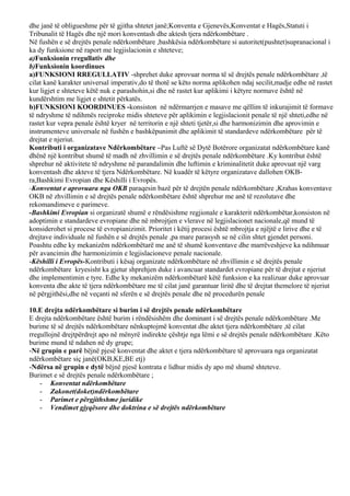 dhe janë të obligueshme për të gjitha shtetet janë;Konventa e Gjenevës,Konventat e Hagës,Statuti i
Tribunalit të Hagës dhe një mori konventash dhe aktesh tjera ndërkombëtare .
Në fushën e së drejtës penale ndërkombëtare ,bashkësia ndërkombëtare si autoritet(pushtet)supranacional i
ka dy funksione në raport me legjislacionin e shteteve;
a)Funksionin rregullativ dhe
b)Funksionin koordinues
a)FUNKSIONI RREGULLATIV -shprehet duke aprovuar norma të së drejtës penale ndërkombëtare ,të
cilat kanë karakter universal imperativ,do të thotë se këto norma aplikohen ndaj secilit,madje edhe në rastet
kur ligjet e shteteve këtë nuk e parashohin,si dhe në rastet kur aplikimi i këtyre normave është në
kundërshtim me ligjet e shtetit përkatës.
b)FUNKSIONI KOORDINUES -konsiston në ndërmarrjen e masave me qëllim të inkurajimit të formave
të ndryshme të ndihmës reciproke midis shteteve për aplikimin e legjislacionit penale të një shteti,edhe në
rastet kur vepra penale është kryer në territorin e një shteti tjetër,si dhe harmonizimin dhe aprovimin e
instrumenteve universale në fushën e bashkëpunimit dhe aplikimit të standardeve ndërkombëtare për të
drejtat e njeriut.
Kontributi i organizatave Ndërkombëtare –Pas Luftë së Dytë Botërore organizatat ndërkombëtare kanë
dhënë një kontribut shumë të madh në zhvillimin e së drejtës penale ndërkombëtare .Ky kontribut është
shprehur në aktivitete të ndryshme në parandalimin dhe luftimin e kriminalitetit duke aprovuat një varg
konventash dhe akteve të tjera Ndërkombëtare. Në kuadër të këtyre organizatave dallohen OKB-
ra,Bashkimi Evropian dhe Këshilli i Evropës.
-Konventat e aprovuara nga OKB paraqesin bazë për të drejtën penale ndërkombëtare ,Krahas konventave
OKB në zhvillimin e së drejtës penale ndërkombëtare është shprehur me anë të rezolutave dhe
rekomandimeve e parimeve.
-Bashkimi Evropian si organizatë shumë e rëndësishme regjionale e karakterit ndërkombëtar,konsiston në
adoptimin e standardeve evropiane dhe në mbrojtjen e vlerave në legjislacionet nacionale,që mund të
konsiderohet si procese të evropianizimit. Prioritet i këtij procesi është mbrojtja e njëjtë e lirive dhe e të
drejtave individuale në fushën e së drejtës penale ,pa mare parasysh se në cilin shtet gjendet personi.
Poashtu edhe ky mekanizëm ndërkombëtarë me anë të shumë konventave dhe marrëveshjeve ka ndihmuar
për avancimin dhe harmonizimin e legjislacioneve penale nacionale.
-Këshilli i Evropës-Kontributi i kësaj organizate ndërkombëtare në zhvillimin e së drejtës penale
ndërkombëtare kryesisht ka gjetur shprehjen duke i avancuar standardet evropiane për të drejtat e njeriut
dhe implementimin e tyre. Edhe ky mekanizëm ndërkombëtarë këtë funksion e ka realizuar duke aprovuar
konventa dhe akte të tjera ndërkombëtare me të cilat janë garantuar liritë dhe të drejtat themelore të njeriut
në përgjithësi,dhe në veçanti në sferën e së drejtës penale dhe në procedurën penale
10.E drejta ndërkombëtare si burim i së drejtës penale ndërkombëtare
E drejta ndërkombëtare është burim i rëndësishëm dhe dominant i së drejtës penale ndërkombëtare .Me
burime të së drejtës ndërkombëtare nënkuptojmë konventat dhe aktet tjera ndërkombëtare ,të cilat
rregullojnë drejtpërdrejt apo në mënyrë indirekte çështje nga lëmi e së drejtës penale ndërkombëtare .Këto
burime mund të ndahen në dy grupe;
-Në grupin e parë bëjnë pjesë konventat dhe aktet e tjera ndërkombëtare të aprovuara nga organizatat
ndërkombëtare siç janë(OKB,KE,BE etj)
-Ndërsa në grupin e dytë bëjnë pjesë kontrata e lidhur midis dy apo më shumë shteteve.
Burimet e së drejtës penale ndërkombëtare ;
- Konventat ndërkombëtare
- Zakonet(doket)ndërkombëtare
- Parimet e përgjithshme juridike
- Vendimet gjyqësore dhe doktrina e së drejtës ndërkombëtare
 