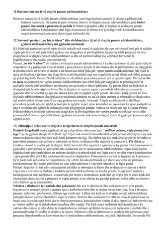 11.Burimet interne të së drejtës penale ndërkombëtare
Burimet interne të së drejtës penale ndërkombëtare janë legjislacionet penale të shteteve,përkatësisht
burimet nacionale. Në radhë të parë si burim intern i së drejtës penale ndërkombëtare janë kodet
penale dhe kodet e procedurës penale të shteteve,poashtu edhe si burime të së drejtës penale
ndërkombëtare konsiderohen disa ligje të posaçme të shteteve si p.sh.ligjet mbi komunikacionin
rrugor,komunikacionin ajror,detar,ligjet ushtarake etj.
12.Nocioni i parimit ,,ne bis in idem’’ dhe vlefshmëria e tij në të drejtës penale ndërkombëtare,
gjykata ndërkombëtare me gjykatat nacionale
Ky është një parim universal sipas të cilit askush nuk mund të gjykohet dy apo më shumë herë për të njëjtën
vepër për të cilën më parë është gjykuar me aktgjykim të plotfuqishëm, ky parim është paraparë në disa
dispozita të së drejtës penale ndërkombëtare si dhe në parimet lidhur me veprimin territorial të
legjislacioneve nacionale, ekstradimit etj.
Parimi ,,ne bis in idem’’ në fushën e së drejtës penale ndërkombëtare i ka disa kufizime të cilat janë edhe të
arsyeshme. Ky parim nuk vlen në rastet e procedurave penale të zhvilluara dhe të përfunduara me aktgjykim
të plotfuqishëm në nivele të shteteve në rastet kur është fjala për veprat penale ndërkombëtare. Me fjale te
tjera përfundimi i gjykimit me aktgjykim te plotfuqishëm nga ana e gjykatës se një shteti nuk është pengese
qe pranë Gjykatës Penale Ndërkombëtare te zhvillohet procedura penale për te njëjtën vepër. Parimi ne bis
in idem respektohet për veprat penale ndërkombëtare kur është fjala për aktgjykim te plotfuqishëm te
gjykatës penale ndërkombëtare ne relacion me gjykatën e shtetit përkatës. Ky parim është ne funksion te
drejtpërdrejtë te mbrojtjes se lirive dhe te drejtave te njeriut, ngase e parasheh ndalesën qe personi te
gjykohet dhe te dënohet dy apo me shume here për te njëjtën vepër penale. Dallimi i këtij parimi ne mes
gjykatës ndërkombëtare dhe gjykatave nacionale qëndron ne atë se sipas statusit te tribunalit te Hagës nëse
një person është dënuar apo liruar nga gjykata nacionale, tribunali i Hagës serish mund te zhvilloje
procedura penale ndaj te njëjtit person për te njëjtën vepër, nëse konstaton se procedura ka qene joobjektive
apo e orientuar me qellim te shmangies nga përgjegjësia penale. Ndërsa ne rastet kur nga Gjykata Penale
Ndërkombëtare është përfunduar me aktgjykim te plotfuqishëm për veprën penale te caktuar ne te cilën
personi është dënuar apo është liruar, gjykatat nacionale nuk kane te drejte serish ta gjykojnë personin për te
njëjtën vepër.
13. Mbrojtja e lirive dhe te drejtave te njeriut ne te drejtën penale materiale
Parimi i Legalitetit-apo i ligjshmërisë qe u shpreh ne aforizmin latin “ nullum crimen, nulla poena sine
lege “ qe ne gjuhen shqipe de te thotë: një vepër nuk mund te konsiderohet vepër penale dhe kryesi i saj nuk
mund te dënohet nëse me pare nuk është parapare me ligj. Siç shihet nga kjo maksime ky parim ne radhe te
pare është parapare me qellim te mbrojtjes se lirive, te drejtave dhe sigurisë te qytetareve. Për shkak te
rendësis shumë te madhe për te drejtat, liritë, barazinë dhe sigurinë e qytetareve ky parim fitoi dimensione te
gjera dhe u përvetësua ne konventat dhe deklaratat me te rëndësishme ndërkombëtare. Sipas këtij parimi
legjislacionet nacionale duhet ne mënyre decidive te përcaktojnë me ligjet e tyre se cilat vepra konsiderohen
vepra penale dhe çfarë lloj sanksionesh mund te shqiptohen. Dimensioni i parimi te legalitet ne kuptimin e
tij te plote nuk konsiston ne respektimin e tij vetëm brenda përbrenda një shteti, por edhe ne përmasa
ndërkombëtare. Ky parim përfshinë ne vete edhe ndalimin e veprimit retroaktiv te ligjit penal.
Parimi i legaliteti si një nder mekanizmat juridike te mbrojtjes se lirive dhe te drejtave te njeriut e shtrin
veprimin e vet edhe ne fushën e bashkëveprimit ndërkombëtare ne lendet penale. Si një nder kushtet e
bashkëpunimit ndërkombëtare, veçanërisht për rastet e ekstradimit, kërkohet qe vepra për te cilën kërkohet
ekstradimi, duhet te jete e parapare si vepër penale, si ne shtetin ku gjendet personi, ashtu edhe ne shtetin i
cili e kërkon qe te ekstradohet.
Ndalesa e dënimeve te vrazhda dhe johumane-Me ane te dënimeve dhe sanksioneve te tjera penale,
kryerësve te veprave penale u merren apo u kufizohen liritë dhe te drejtat themelore (jeta, liria e lëvizjes,
pasuria, ushtrimi i profesionit, dëbimi nga vendi etj). Lidhur me ketë ne te drejtën penale ndërkombëtare
janë përcaktuar parimet themelore sipas te cilave, dënime dhe sanksionet te cilat ne mase te pakufizuar ua
heqin apo ua reduktojnë liritë dhe te drejtat personave, konsiderohen vetëm si akte represive, hakmarrëse me
te vetmin qellim qe te shkaktohen mundime dhe vuajtje. Për ketë arsye bashkësia ndërkombëtare i ka
caktuar disa limite te cilat duhet te respektohen ne mënyre qe dënimi te mos jete represion i vrazhde dhe i
paskrupullt ndaj lirive dhe te drejtave te njeriu. Ndalesat e tilla te dënimeve te vrazhda dhe johumane janë
parapare shprehimisht ne konventat me te rëndësishme ndërkombëtare, siç janë: Deklaratën Universale Për
 