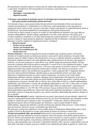 Për përcaktimin e pushtetit represiv të shtetit janë me rëndësi edhe hapësirat të cilat nuk janë në sovranitetin
e asnjë shteti. Si hapësira të cilat nuk gjenden në sovranitetin e asnjë shteti janë;
- Deti i hapur
- Sipërfaqja e Antrantikut dhe
- Hapësira kozmike
17.Parimet e përcaktimit të pushtetit represiv të shtetit(parimi territorial,real personalitetit
aktiv,pasiv,parimi nacional,dhe parimi universal)
N të shumtën e herave veprat penale kryhen brenda territorit të një shteti,dhe në këto raste nuk kemi
vështërsi për përcaktimin e vendit(shtetit) se ku është kryer vepra penale,duke u nisur nga parimi se
legjislacioni penal vepron në tërë territorin e atij shteti. Çështja e përcaktimit të vendit përkatësisht shtetit se
ku është kryer vepra penale,ndërlikohet të ashtuquajturat vepra penale distancionale.
Te këto lloje të veprave penale të natyrës së veçantë ,të cilat njëherësh në substartin e tyre janë edhe me
elemente ndërkombëtare ,shtrohet çështja e përcaktimit se në cilin vende janë kryer. Me qëllim që të
evitohen konfliktet e mundshme se cili shtet është kompetent ta ushtroj pushtetin e vetë represiv,ta gjykoj
kryesin e caktuar të veprës penale,me dispozitat e legjislacionit dhe në shkencën e së drejtës penale janë
përcaktuar rregullat e aplikimit të legjislacionit penale në hapësirë.
- Parimi territorial
- Parimi real apo mbrojtës
- Parimi i personalitetit aktiv
- Parimi i personalitetit pasiv dhe
- Parimi universal.
Parimi territorial e veprimit të legjislacionit penale në hapësirë apo i pushtetit represiv është parim
themelor në të drejtën penale nacionale,kurse parimet e tjera janë të natyrës plotësuese. Ky parim është
themelor ngase për shkak të tipareve dhe dimensioneve te tij, me se shpeshti aplikohet ne praktike. Sipas
këtij parimi, legjislacioni penal i një vendi aplikohet ndaj te gjithë personave qe kryejnë vepra penale ne
territorin e tij, pa marre parasysh se a janë shtetas te tij, shtetas të huaj apo persona pa shtetësi. Parimin
territorial e parasheh edhe Kodi jon penal ne paragrafin 1 te nenit 99 ne te cilin shprehimisht thuhet: “Ligjet
penale te Kosovës zbatohen për secilin person, i cili kryen vepër penale ne territorin e Kosovës”.Veprimi i
legjislacionit penal sipas parimit territorial rezulton nga sovraniteti i çdo shteti qe ne territorin e vet te
ushtroje pushtetin represiv dhe juridiksionin (qe gjykatat e vendit ta gjykojnë dhe t’i shqiptojnë dënimin
kryesit të veprës penale) Se këndejmi, shtrohet pyetja se çka konsiderohet territor i një shteti. Sipas
dispozitave te legjislacionit penal, qe janë te natyrës interpretuese, me territor te një vendi (shteti)
nënkuptojmë sipërfaqen tokësore, bregdetin, sipërfaqen ujore brenda kufijve dhe hapësirën ajrore mbi to.
Territori tokësor i një vendi është caktuar me kufijtë shtetërorë. Përjashtim nga parimi i veprimit territorial
te legjislacionit tone penal, sikundër edhe ne shtetet e tjera, njihet edhe ne baze te se drejtës ndërkombëtare.
Përkatësisht, sipas Konventës se Vjenës mbi maredhenjet diplomatike te vitit 1961; te Konventës se Vjenës
mbi marrëdhëniet konsullore te vitit 1963 si dhe Marrëveshjes lidhur me funksionaret e organizatave të
caktuara ndërkombëtare te vitit 1947 dhe 1954, personat e huaj qe ushtrojnë detyra të caktuara ne këta
lëmenj përjashtohen nga juridiksioni i shtetit tone (nuk mund te gjykohen nga gjykatat e vendit tone). Këta
janë shefat e shteteve te huaja the përcjellja e tyre, shefat e misioneve diplomatike dhe anëtarët e familjes së
tyre te ngushtë.
Parimi real apo mbrojtës Veprimi i legjislacionit tone penal, sipas parimit real apo mbrojtës, shprehet në
rastet kur veprat penale kryhen jashtë territorit te Kosovës, por me te cilat dëmtohen apo rrezikohen te mirat
juridike te vendit tone apo te qytetareve tanë. Ne paragrafin 1 te këtij neni, zbatimi i parimit real te
legjislacionit penal te Kosovës është parapare për shumicën e veprave penale kundër te drejtës
ndërkombëtare. Supozim për aplikimin e parimit territorial apo mbrojtës është që kryesi i veprës penale te
haste në territorin e Kosovës ose qe te ekstradohet nga shteti tjetër.
Me ketë parim synohet që te mbrohen te mirat juridike shume te rëndësishme ndërkombëtare dhe te mirat
juridike te Kosovës dhe popullit te saj nga veprat penale që kryhen në territorin e shtetit tjetër.
Parimi i personalitetit aktiv apo nacional Sipas parimit te personalitetit aktiv apo parimit nacional,
legjislacioni ynë penal aplikohet ne rastet kur qytetaret e Kosovës kryejnë vepra penale jashtë territorit te
Kosovës. Parimi i personalitetit aktiv zbatohet edhe ne rastet e kryerësve te veprave penale te cilët nuk janë
shtetas te asnjë shteti (apatrid). Arsyeshmeria e aplikimit të këtij parimi qëndron në faktin se qytetari i
Kosovës, sipas kushtetutës sonë, nuk mund t’i ekstradohet shtetit ku edhe e ka kryer veprën penale, kurse në
anën tjetër, nuk duhet te lejohet qe personi i këtillë te mos ndëshkohet për shkak se gjendet ne vendin tone.
 