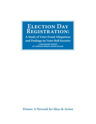 Election Day
  Registration:
 A Study of Voter Fraud Allegations
 and Findings on Voter Roll Security
            A PreliminAry rePort
      by lorrAine minnite, Senior Fellow




Dēmos: A Network for Ideas & Action
 