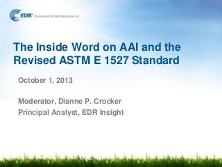 The Inside Word on AAI and the
Revised ASTM E 1527 Standard
October 1, 2013
Moderator, Dianne P. Crocker
Principal Analyst, EDR Insight
 