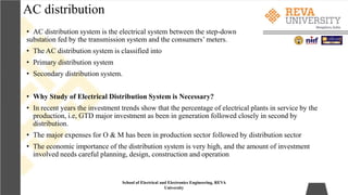 AC distribution
• AC distribution system is the electrical system between the step-down
substation fed by the transmission system and the consumers’ meters.
• The AC distribution system is classified into
• Primary distribution system
• Secondary distribution system.
• Why Study of Electrical Distribution System is Necessary?
• In recent years the investment trends show that the percentage of electrical plants in service by the
production, i.e, GTD major investment as been in generation followed closely in second by
distribution.
• The major expenses for O & M has been in production sector followed by distribution sector
• The economic importance of the distribution system is very high, and the amount of investment
involved needs careful planning, design, construction and operation
School of Electrical and Electronics Engineering, REVA
University
 