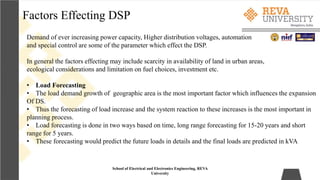 Factors Effecting DSP
School of Electrical and Electronics Engineering, REVA
University
Demand of ever increasing power capacity, Higher distribution voltages, automation
and special control are some of the parameter which effect the DSP.
In general the factors effecting may include scarcity in availability of land in urban areas,
ecological considerations and limitation on fuel choices, investment etc.
• Load Forecasting
• The load demand growth of geographic area is the most important factor which influences the expansion
Of DS.
• Thus the forecasting of load increase and the system reaction to these increases is the most important in
planning process.
• Load forecasting is done in two ways based on time, long range forecasting for 15-20 years and short
range for 5 years.
• These forecasting would predict the future loads in details and the final loads are predicted in kVA
 