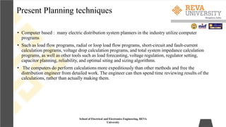 Present Planning techniques
School of Electrical and Electronics Engineering, REVA
University
• Computer based : many electric distribution system planners in the industry utilize computer
programs
• Such as load flow programs, radial or loop load flow programs, short-circuit and fault-current
calculation programs, voltage drop calculation programs, and total system impedance calculation
programs, as well as other tools such as load forecasting, voltage regulation, regulator setting,
capacitor planning, reliability, and optimal siting and sizing algorithms.
• The computers do perform calculations more expeditiously than other methods and free the
distribution engineer from detailed work. The engineer can then spend time reviewing results of the
calculations, rather than actually making them.
 
