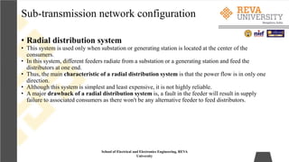 Sub-transmission network configuration
School of Electrical and Electronics Engineering, REVA
University
• Radial distribution system
• This system is used only when substation or generating station is located at the center of the
consumers.
• In this system, different feeders radiate from a substation or a generating station and feed the
distributors at one end.
• Thus, the main characteristic of a radial distribution system is that the power flow is in only one
direction.
• Although this system is simplest and least expensive, it is not highly reliable.
• A major drawback of a radial distribution system is, a fault in the feeder will result in supply
failure to associated consumers as there won't be any alternative feeder to feed distributors.
 