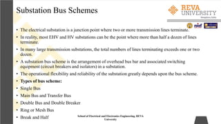 Substation Bus Schemes
School of Electrical and Electronics Engineering, REVA
University
• The electrical substation is a junction point where two or more transmission lines terminate.
• In reality, most EHV and HV substations can be the point where more than half a dozen of lines
terminate.
• In many large transmission substations, the total numbers of lines terminating exceeds one or two
dozen.
• A substation bus scheme is the arrangement of overhead bus bar and associated switching
equipment (circuit breakers and isolators) in a substation.
• The operational flexibility and reliability of the substation greatly depends upon the bus scheme.
• Types of bus scheme:
• Single Bus
• Main Bus and Transfer Bus
• Double Bus and Double Breaker
• Ring or Mesh Bus
• Break and Half
 