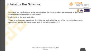 Substation Bus Schemes
School of Electrical and Electronics Engineering, REVA
University
• In the ring bus configuration, as the name implies, the circuit breakers are connected to form a ring,
with isolators on both sides of each breaker.
• Each circuit is fed from both sides.
• This scheme has good operational flexibility and high reliability, any of the circuit breakers can be
opened and isolated for maintenance without interruption of service.
 