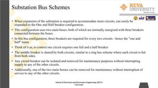 Substation Bus Schemes
School of Electrical and Electronics Engineering, REVA
University
• When expansion of the substation is required to accommodate more circuits, can easily be
expanded to the One and Half breaker configuration.
• This configuration uses two main buses, both of which are normally energized with three breakers
connected between the buses.
• In this bus configuration, three breakers are required for every two circuits - hence the "one and
half" name.
• Think of it as, to control one circuit requires one full and a half breaker.
• The middle breaker is shared by both circuits, similar to a ring bus scheme where each circuit is fed
from both sides.
• Any circuit breaker can be isolated and removed for maintenance purposes without interrupting
supply to any of the other circuits.
• Additionally, one of the two main busses can be removed for maintenance without interruption of
service to any of the other circuits.
 