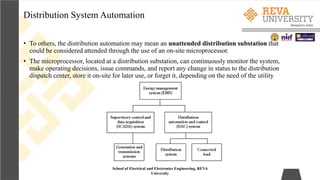 Distribution System Automation
School of Electrical and Electronics Engineering, REVA
University
• To others, the distribution automation may mean an unattended distribution substation that
could be considered attended through the use of an on-site microprocessor.
• The microprocessor, located at a distribution substation, can continuously monitor the system,
make operating decisions, issue commands, and report any change in status to the distribution
dispatch center, store it on-site for later use, or forget it, depending on the need of the utility
 