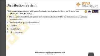 Distribution System
“The part of power system which distributes electrical power for local use is known as
DISTRIBUTION SYSTEM.”
• This system is the electrical system between the substation fed by the transmission system and
consumer meter.
• Distribution line generally consist of
1. Feeders
2. Distributers
3. Service mains
School of Electrical and Electronics Engineering, REVA
University
 