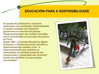 EDUCACIÓN PARA A SOSTENIBILIDADE As pautas de producción e consumo imperantes nas sociedades industrializadas no poden manterse sen deteriorar gravemente os recursos do planeta. Consecuentemente, ese modelo insostible non é xeneralizable ao conxunto dos países da Terra.  Desde 1987, a Comisión Mundial do Medio ambiente e o Desenvolvemento identifica o desenvolvemento sostible como  “o desenvolvemento que satisface as necesidades da xeración presente sen comprometer a capacidade das xeracións futuras de satisfacer as súas propias necesidades”. 