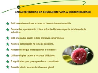 CARACTERÍSTICAS DA EDUCACIÓN PARA A SOSTENIBILIDADE Está baseada en valores acordes co desenvolvemento sostible Desenvolve o pensamento crítico, enfronta dilemas e capacita na búsqueda de solucións. Está orientada á acción e debe promover compromisos. Asume a participación na toma de decisións. Adopta un enfoque interdisciplinar e “holístico”. Utiliza múltiples cauces e recursos didácticos. É significativa para quen aprende e a comunidade. Considera tanto a escala local como a global. 