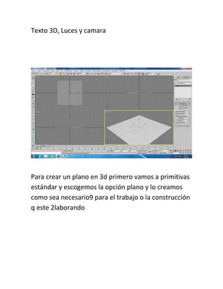Texto 3D, Luces y camara
Para crear un plano en 3d primero vamos a primitivas
estándar y escogemos la opción plano y lo creamos
como sea necesario9 para el trabajo o la construcción
q este 2laborando