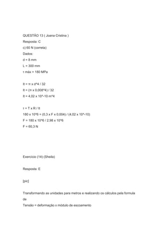 QUESTÃO 13 ( Joana Cristina )
Resposta: C
c) 60 N (correta)
Dados:
d = 8 mm
L = 300 mm
τ máx = 180 MPa
It = π x d^4 / 32
It = (π x 0,008^4) / 32
It = 4,02 x 10^-10 m^4
τ = T x R / It
180 x 10^6 = (0,3 x F x 0,004) / (4,02 x 10^-10)
F = 180 x 10^6 / 2,98 x 10^6
F = 60,3 N
Exercício (14) (Sheila)
Resposta: E
[pic]
Transformando as unidades para metros e realizando os cálculos pela formula
de
Tensão = deformação x módulo de escoamento
 