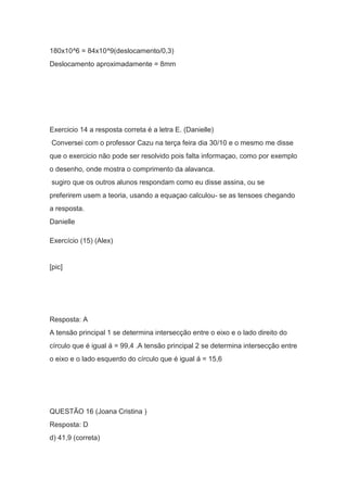 180x10^6 = 84x10^9(deslocamento/0,3)
Deslocamento aproximadamente = 8mm
Exercicio 14 a resposta correta é a letra E. (Danielle)
Conversei com o professor Cazu na terça feira dia 30/10 e o mesmo me disse
que o exercicio não pode ser resolvido pois falta informaçao, como por exemplo
o desenho, onde mostra o comprimento da alavanca.
sugiro que os outros alunos respondam como eu disse assina, ou se
preferirem usem a teoria, usando a equaçao calculou- se as tensoes chegando
a resposta.
Danielle
Exercício (15) (Alex)
[pic]
Resposta: A
A tensão principal 1 se determina intersecção entre o eixo e o lado direito do
círculo que é igual á = 99,4 .A tensão principal 2 se determina intersecção entre
o eixo e o lado esquerdo do círculo que é igual á = 15,6
QUESTÃO 16 (Joana Cristina )
Resposta: D
d) 41,9 (correta)
 
