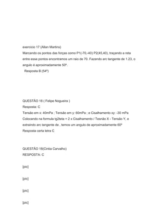 exercicio 17 (Allan Martins)
Marcando os pontos das forças como P1(-70,-40) P2(45,40), traçando a reta
entre esse pontos encontramos um raio de 70. Fazendo arc tangente de 1.23, o
angulo é aproximadamente 50º.
Resposta B (54º)
QUESTÃO 18 ( Felipe Nogueira )
Resposta: C
Tensão em x: 40mPa ; Tensão em y: 60mPa ; e Cisalhamento xy: -30 mPa
Colocando na formula tg2teta = 2 x Cisalhamento / Tesnão X - Tensão Y, e
extraindo arc tangente de , temos um angulo de aproximadamente 60º
Resposta certa letra C
QUESTÃO 18(Cintia Carvalho)
RESPOSTA: C
[pic]
[pic]
[pic]
[pic]
 