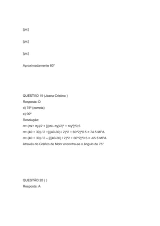 [pic]
[pic]
[pic]
Aproximadamente 60°
QUESTÃO 19 (Joana Cristina )
Resposta: D
d) 75º (correta)
e) 90º
Resolução:
σ= (σx+ σy)/2 ± [((σx- σy)/2)² + τxy²]^0,5
σ= (40 + 30) / 2 +[((40-30) / 2)^2 + 60^2]^0.5 = 74.5 MPA
σ= (40 + 30) / 2 – [((40-30) / 2)^2 + 60^2]^0.5 = -65.5 MPA
Através do Gráfico de Mohr encontra-se o ângulo de 75°
QUESTÃO 20 ( )
Resposta: A
 
