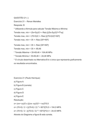 QUESTÃO 21 ( )
Exercício 21 – Renan Meirelles
Resposta: B
* Utilizando a fórmula para calcular Tensão Máxima e Mínima:
Tensão max, min = (Sx+Sy)/2 +- Raiz [((Sx-Sy)/2)²+T²xy]
Tensão max, min = (70+0)/2 +- Raiz [((70-0)/2)²+60²]
Tensão max, min = 35 +- Raiz [35²+60²]
Tensão max, min = 35 +- Raiz [35²+60²]
Tensão max, min = 35 +- 69,46
* Tensão Máxima = 35+69,46 = 104,46 MPa
* Tensão Mínima = 35-69,46 = -34,46 MPa
* O círculo desenhado na Alternativa B é o único que representa graficamente
os resultados encontrados.
Exercício 21 (Paulo Henrique)
a) Figura A
b) Figura B (correta)
c) Figura C
d) Figura D
e) Figura E
Resolução:
σ= (σx+ σy)/2 ± [((σx- σy)/2)² + τxy²]^0,5
σ= (70+0) / 2 + [((70-0) / 2) ²¨+ 60^2]^0,5 = 104,5 MPA
σ= (70+0) / 2 - [((70-0) / 2) ²¨+ 60^2]^0,5 = -34,43 MPA
Através do Diagrama a figura B esta correta.
 