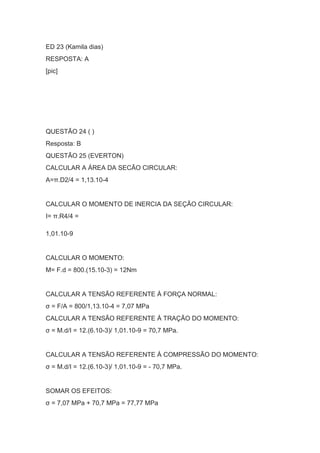 ED 23 (Kamila dias)
RESPOSTA: A
[pic]
QUESTÃO 24 ( )
Resposta: B
QUESTÃO 25 (EVERTON)
CALCULAR A ÁREA DA SECÃO CIRCULAR:
A=π.D2/4 = 1,13.10-4
CALCULAR O MOMENTO DE INERCIA DA SEÇÃO CIRCULAR:
I= π.R4/4 =
1,01.10-9
CALCULAR O MOMENTO:
M= F.d = 800.(15.10-3) = 12Nm
CALCULAR A TENSÃO REFERENTE À FORÇA NORMAL:
σ = F/A = 800/1,13.10-4 = 7,07 MPa
CALCULAR A TENSÃO REFERENTE À TRAÇÃO DO MOMENTO:
σ = M.d/I = 12.(6.10-3)/ 1,01.10-9 = 70,7 MPa.
CALCULAR A TENSÃO REFERENTE À COMPRESSÃO DO MOMENTO:
σ = M.d/I = 12.(6.10-3)/ 1,01.10-9 = - 70,7 MPa.
SOMAR OS EFEITOS:
σ = 7,07 MPa + 70,7 MPa = 77,77 MPa
 
