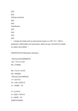[pic]
[pic]
Cálculo da Inércia:
[pic]
[pic]
Substituindo:
[pic]
[pic]
[pic]
[pic]
" o ângulo de torção entre as duas barras é igual, e a TAl+ TLt = 10Knm .
igualando a deformação nas duas barras, obtem-se que o momento de tração
no Latão é de 8,2KNm. "
EXERCÍCIO ED 29(Gustavo Henrique)
CÁLCULO DO MOMENTO:
Mx = 75.10³ x 0,05
Mx = 3750Nm
Mx = 75.10³ x 0,075
Mx = 5625Nm
CÁLCULO DA INÉRCIA:
Ix = (b.h³)/12
IX = (150 x 200³)/12
Ix = 100000 . 10³
Ix = (h.b³)/12
Ix = (200 x 150³)/12
Ix = 56250 . 10³
SUBSTITUINDO:
 