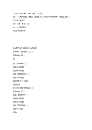 τc = -(F/A)-(MX . Y)/Ix - (MY . X)/Iy
τc = -75.10³/(250 x 150) - (3750.10³ x 100)/100000.10³ - (5625.10³ x
75)/56250.10³
τc = -2,5 - 3,75 - 7,5
τc = -13,75MPa
RESPOSTA: C
QUESTÃO 30 (GIL FARIAS)
|Flexão 1 | |F |75000 | | |
| | |braço |50 | | |
| |
|M |3750000 | | |
| | |b |150 | | |
| | |h |200 | | |
| | |I |100000000 | | |
| | |c |100 | | |
| | |σ |3,75 |Tração | |
| | | | | | |
|Flexão 2 | |F |75000 | | |
| | |braço |75 | | |
| | |M |5625000 | | |
| | |b |200 | | |
| | |h |150 | | |
| | |I |56250000 | | |
| | |c |75 | | |
| | |σ
 