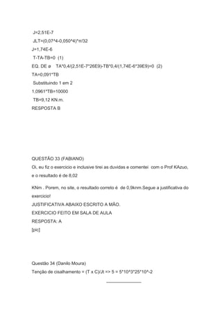 J=2,51E-7
JLT=(0,07^4-0,050^4)*π/32
J=1,74E-6
T-TA-TB=0 (1)
EQ. DE ø TA*0,4/(2,51E-7*26E9)-TB*0,4/(1,74E-6*39E9)=0 (2)
TA=0,091*TB
Substituindo 1 em 2
1,0961*TB=10000
TB=9,12 KN.m.
RESPOSTA B
QUESTÃO 33 (FABIANO)
Oi, eu fiz o exercicio e inclusive tirei as duvidas e comentei com o Prof KAzuo,
e o resultado é de 8,02
KNm . Porem, no site, o resultado correto é de 0,9knm.Segue a justificativa do
exercicio!
JUSTIFICATIVA ABAIXO ESCRITO A MÃO.
EXERCICIO FEITO EM SALA DE AULA
RESPOSTA: A
[pic]
Questão 34 (Danilo Moura)
Tenção de cisalhamento = (T x C)/Jt => 5 = 5*10^3*25*10^-2
______________
 