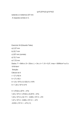 (pi*0,25^4)/2-(pi*d^4)/2
isolando o d obtemos 227 mm
A resposta correta é: C.
Exercício 34 (Eduardo Teles)
a) 2,27 mm
b) 22,7 mm
c) 227 mm (correta)
d) 72,7 mm
e) 7,72 mm
Dados: T = 5kN.m, D = 25cm, L = 3m, d = ?, Θ = 0,2º, τmax = 500N/cm² ou 5 x
10^6 N/m²
Solução:
Cálculo do It
τ = (T x R)/ It
It = (T x R)/ τ
It = (5 x 10^3 x 0,125)/ 5 x 10^6
It = 1,25 x 10^-4 m^4
It = (Π/32) x (D^4 – d^4)
1,25 x 10^-4 = (Π/32) x (0,25^4 – d^4)
1,25 x 10^-4 x 32 / Π = 3,906 x 10^-3 – d^4
1,27 x 10^-3 - 3,906 x 10^-3 = – d^4
-2,632 x 10^-3 = – d^4 (-1)
 