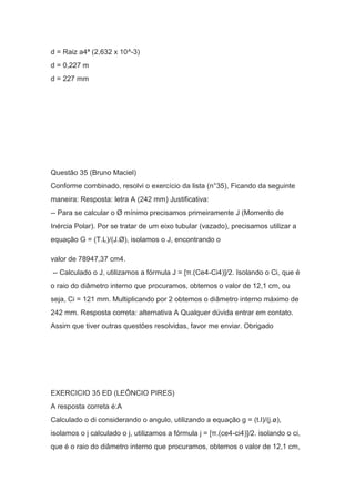 d = Raiz a4ª (2,632 x 10^-3)
d = 0,227 m
d = 227 mm
Questão 35 (Bruno Maciel)
Conforme combinado, resolvi o exercício da lista (n°35), Ficando da seguinte
maneira: Resposta: letra A (242 mm) Justificativa:
-- Para se calcular o Ø mínimo precisamos primeiramente J (Momento de
Inércia Polar). Por se tratar de um eixo tubular (vazado), precisamos utilizar a
equação G = (T.L)/(J.Ø), isolamos o J, encontrando o
valor de 78947,37 cm4.
-- Calculado o J, utilizamos a fórmula J = [π.(Ce4-Ci4)]/2. Isolando o Ci, que é
o raio do diâmetro interno que procuramos, obtemos o valor de 12,1 cm, ou
seja, Ci = 121 mm. Multiplicando por 2 obtemos o diâmetro interno máximo de
242 mm. Resposta correta: alternativa A Qualquer dúvida entrar em contato.
Assim que tiver outras questões resolvidas, favor me enviar. Obrigado
EXERCICIO 35 ED (LEÔNCIO PIRES)
A resposta correta é:A
Calculado o di considerando o angulo, utilizando a equação g = (t.l)/(j.ø),
isolamos o j calculado o j, utilizamos a fórmula j = [π.(ce4-ci4)]/2. isolando o ci,
que é o raio do diâmetro interno que procuramos, obtemos o valor de 12,1 cm,
 