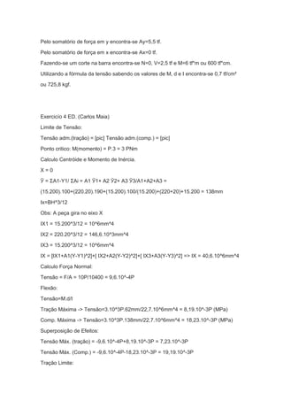 Pelo somatório de força em y encontra-se Ay=5,5 tf.
Pelo somatório de força em x encontra-se Ax=0 tf.
Fazendo-se um corte na barra encontra-se N=0, V=2,5 tf e M=6 tf*m ou 600 tf*cm.
Utilizando a fórmula da tensão sabendo os valores de M, d e I encontra-se 0,7 tf/cm²
ou 725,8 kgf.
Exercicío 4 ED. (Carlos Maia)
Limite de Tensão:
Tensão adm.(tração) = [pic] Tensão adm.(comp.) = [pic]
Ponto critico: M(momento) = P.3 = 3 PNm
Calculo Centróide e Momento de Inércia.
X = 0
Ӯ = ΣA1-Y1/ ΣAi = A1 Ӯ1+ A2 Ӯ2+ A3 Ӯ3/A1+A2+A3 =
(15.200).100+(220.20).190+(15.200).100/(15.200)+(220+20)+15.200 = 138mm
Ix=BH^3/12
Obs: A peça gira no eixo X
IX1 = 15.200^3/12 = 10^6mm^4
IX2 = 220.20^3/12 = 146,6.10^3mm^4
IX3 = 15.200^3/12 = 10^6mm^4
IX = [IX1+A1(Y-Y1)^2]+[ IX2+A2(Y-Y2)^2]+[ IX3+A3(Y-Y3)^2] => IX = 40,6.10^6mm^4
Calculo Força Normal:
Tensão = F/A = 10P/10400 = 9,6.10^-4P
Flexão:
Tensão=M.d/I
Tração Máxima -> Tensão=3.10^3P.62mm/22,7.10^6mm^4 = 8,19.10^-3P (MPa)
Comp. Máxima -> Tensão=3.10^3P.138mm/22,7.10^6mm^4 = 18,23.10^-3P (MPa)
Superposição de Efeitos:
Tensão Máx. (tração) = -9,6.10^-4P+8,19.10^-3P = 7,23.10^-3P
Tensão Máx. (Comp.) = -9,6.10^-4P-18,23.10^-3P = 19,19.10^-3P
Tração Limite:
 