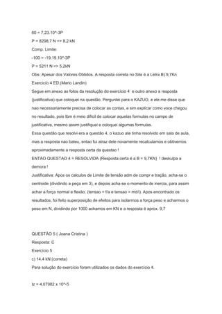 60 = 7,23.10^-3P
P = 8298,7 N => 8,2 kN
Comp. Limite:
-100 = -19,19.10^-3P
P = 5211 N => 5,2kN
Obs: Apesar dos Valores Obtidos. A resposta correta no Site é a Letra B) 9,7Kn
Exercicío 4 ED.(Mario Landin)
Segue em anexo as fotos da resolução do exercício 4 e outro anexo a resposta
(justificativa) que coloquei na questão. Perguntei para o KAZUO, e ele me disse que
nao necessariamente precisa de colocar as contas, e sim explicar como voce chegou
no resultado, pois tbm é meio dificil de colocar aquelas formulas no campo de
justificativa, mesmo assim justifiquei e coloquei algumas formulas.
Essa questão que resolvi era a questão 4, o kazuo ate tinha resolvido em sala de aula,
mas a resposta nao bateu, entao fui atraz dele novamente recalculamos e obtivemos
aproximadamente a resposta certa da questao !
ENTAO QUESTAO 4 = RESOLVIDA (Resposta certa é a B = 9,7KN) ! deskulpa a
demora !
Justificativa: Apos os calculos de Limite de tensão adm de compr e tração, acha-se o
centroide (dividindo a peça em 3), e depois acha-se o momento de inercia, para assim
achar a força normal e flexão. (tensao = f/a e tensao = md/i). Apos encontrado os
resultados, foi feito superposição de efeitos para isolarmos a força peso e acharmos o
peso em N, dividindo por 1000 achamos em KN e a resposta é aprox. 9,7
QUESTÃO 5 ( Joana Cristina )
Resposta: C
Exercício 5
c) 14,4 kN (correta)
Para solução do exercício foram utilizados os dados do exercício 4.
Iz = 4,07082 x 10^-5
 