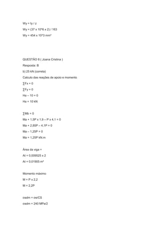 Wy = Iy / z
Wy = (37 x 10^6 x 2) / 163
Wy = 454 x 10^3 mm³
QUESTÃO 8 ( Joana Cristina )
Resposta: B
b) 25 kN (correta)
Calculo das reações de apoio e momento
∑Fx = 0
∑Fy = 0
Ha – 10 = 0
Ha = 10 kN
∑Mb = 0
Ma + 1,5P x 1,9 – P x 4,1 = 0
Ma + 2,85P – 4,1P = 0
Ma – 1,25P = 0
Ma = 1,25P kN.m
Área da viga =
At = 0,009525 x 2
At = 0,01905 m²
Momento máximo
M = P x 2,2
M = 2,2P
σadm = σe/CS
σadm = 240 MPa/2
 