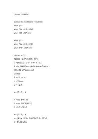 σadm = 120 MPa/2
Calculo dos módulos de resistência
Wy = Iy/z1
Wy = 74 x 10^-6 / 0,040
Wy = 1,85 x 10^-3 m³
Wy = Iy/z2
Wy = 74 x 10^-6 / 0,163
Wy = 0,454 x 10^-3 m³
σadm = M/Wy
120000 = 2.2P / 0,454 x 10^-3
P = (120000 x 0,454 x 10^-3) / 2,2
P = 24,76 kNExercício 9( Joana Cristina )
b) 54,32 MPa (correta)
Dados:
T = 4,5 kN.m
d = 75 mm
L = 1,2 m
τ = (T x R) / It
It = π x d^4 / 32
It = π x 0,075^4 / 32
It = 3,1 x 10^-6
τ = (T x R) / It
τ = (4,5 x 10^3 x 0,0375) / 3,1 x 10^-6
τ = 54,32 MPa
 