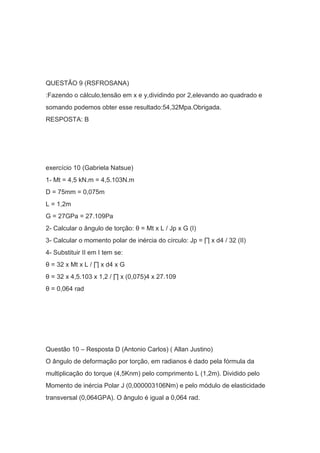 QUESTÃO 9 (RSFROSANA)
:Fazendo o cálculo,tensão em x e y,dividindo por 2,elevando ao quadrado e
somando podemos obter esse resultado:54,32Mpa.Obrigada.
RESPOSTA: B
exercício 10 (Gabriela Natsue)
1- Mt = 4,5 kN.m = 4,5.103N.m
D = 75mm = 0,075m
L = 1,2m
G = 27GPa = 27.109Pa
2- Calcular o ângulo de torção: θ = Mt x L / Jp x G (I)
3- Calcular o momento polar de inércia do círculo: Jp = ∏ x d4 / 32 (II)
4- Substituir II em I tem se:
θ = 32 x Mt x L / ∏ x d4 x G
θ = 32 x 4,5.103 x 1,2 / ∏ x (0,075)4 x 27.109
θ = 0,064 rad
Questão 10 – Resposta D (Antonio Carlos) ( Allan Justino)
O ângulo de deformação por torção, em radianos é dado pela fórmula da
multiplicação do torque (4,5Knm) pelo comprimento L (1,2m). Dividido pelo
Momento de inércia Polar J (0,000003106Nm) e pelo módulo de elasticidade
transversal (0,064GPA). O ângulo é igual a 0,064 rad.
 