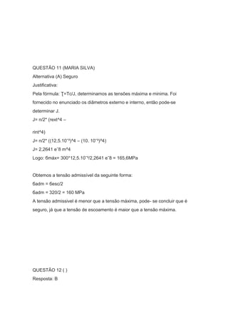 QUESTÃO 11 (MARIA SILVA)
Alternativa (A) Seguro
Justificativa:
Pela fórmula: Ʈ=Tc/J, determinamos as tensões máxima e minima. Foi
fornecido no enunciado os diâmetros externo e interno, então pode-se
determinar J.
J= п/2* (rext^4 –
rint^4)
J= п/2* ((12,5.10ˉ³)^4 – (10. 10ˉ³)^4)
J= 2,2641 еˉ8 m^4
Logo: бmáx= 300*12,5.10ˉ³/2,2641 еˉ8 = 165,6MPa
Obtemos a tensão admissível da seguinte forma:
бadm = бesc/2
бadm = 320/2 = 160 MPa
A tensão admissivel é menor que a tensão máxima, pode- se concluir que é
seguro, já que a tensão de escoamento é maior que a tensão máxima.
QUESTÃO 12 ( )
Resposta: B
 