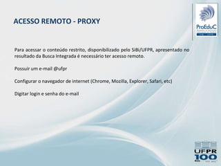 ACESSO REMOTO - PROXY
Para acessar o conteúdo restrito, disponibilizado pelo SiBi/UFPR, apresentado no
resultado da Busca Integrada é necessário ter acesso remoto.
Possuir um e-mail @ufpr
Configurar o navegador de internet (Chrome, Mozilla, Explorer, Safari, etc)
Digitar login e senha do e-mail
 