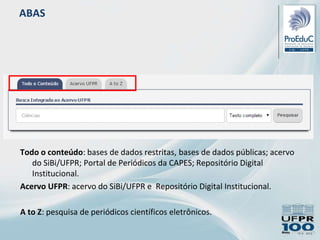 ABAS
Todo o conteúdo: bases de dados restritas, bases de dados públicas; acervo
do SiBi/UFPR; Portal de Periódicos da CAPES; Repositório Digital
Institucional.
Acervo UFPR: acervo do SiBi/UFPR e Repositório Digital Institucional.
A to Z: pesquisa de periódicos científicos eletrônicos.
 