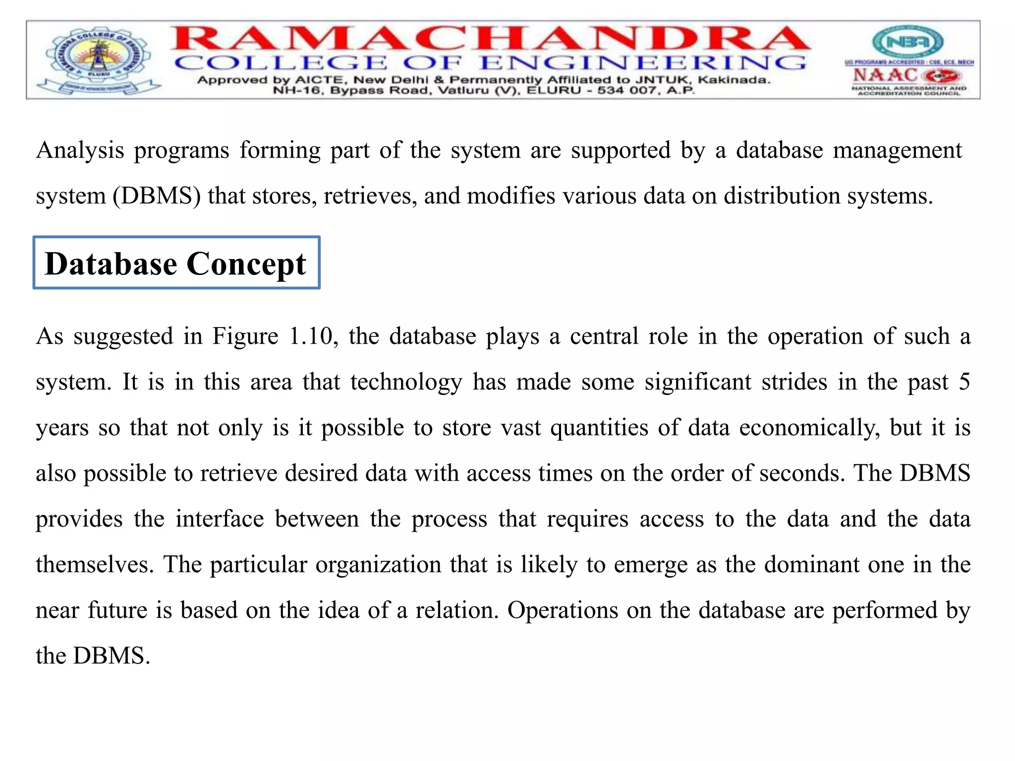 Analysis programs forming part of the system are supported by a database management
system (DBMS) that stores, retrieves, and modifies various data on distribution systems.
Database Concept
As suggested in Figure 1.10, the database plays a central role in the operation of such a
system. It is in this area that technology has made some significant strides in the past 5
years so that not only is it possible to store vast quantities of data economically, but it is
also possible to retrieve desired data with access times on the order of seconds. The DBMS
provides the interface between the process that requires access to the data and the data
themselves. The particular organization that is likely to emerge as the dominant one in the
near future is based on the idea of a relation. Operations on the database are performed by
the DBMS.
 