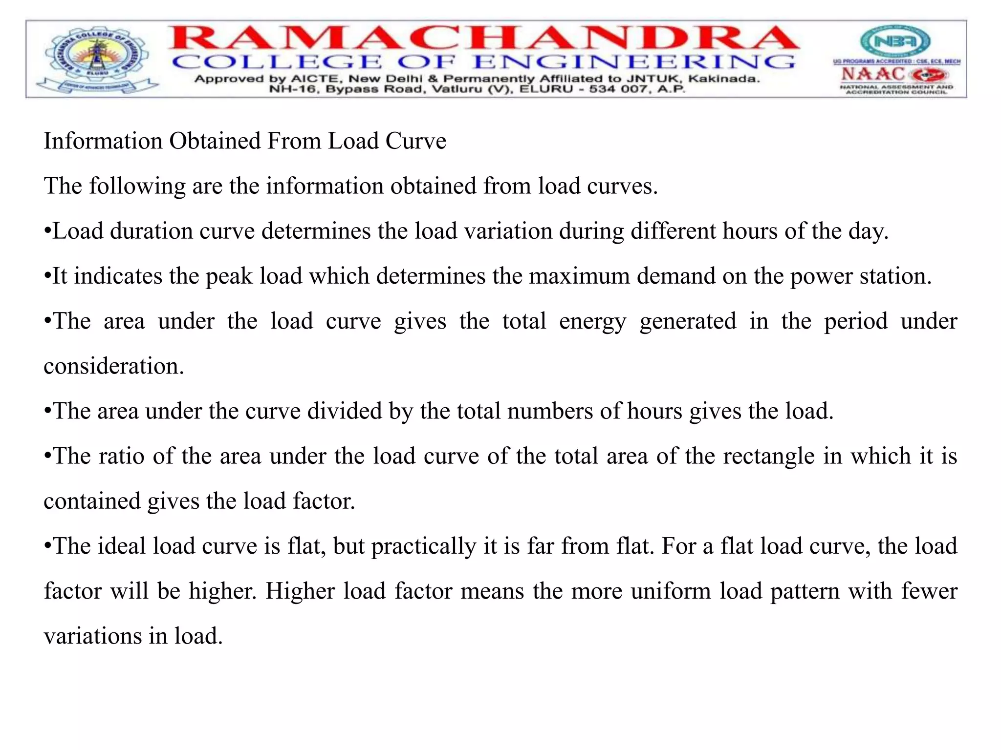 Information Obtained From Load Curve
The following are the information obtained from load curves.
•Load duration curve determines the load variation during different hours of the day.
•It indicates the peak load which determines the maximum demand on the power station.
•The area under the load curve gives the total energy generated in the period under
consideration.
•The area under the curve divided by the total numbers of hours gives the load.
•The ratio of the area under the load curve of the total area of the rectangle in which it is
contained gives the load factor.
•The ideal load curve is flat, but practically it is far from flat. For a flat load curve, the load
factor will be higher. Higher load factor means the more uniform load pattern with fewer
variations in load.
 