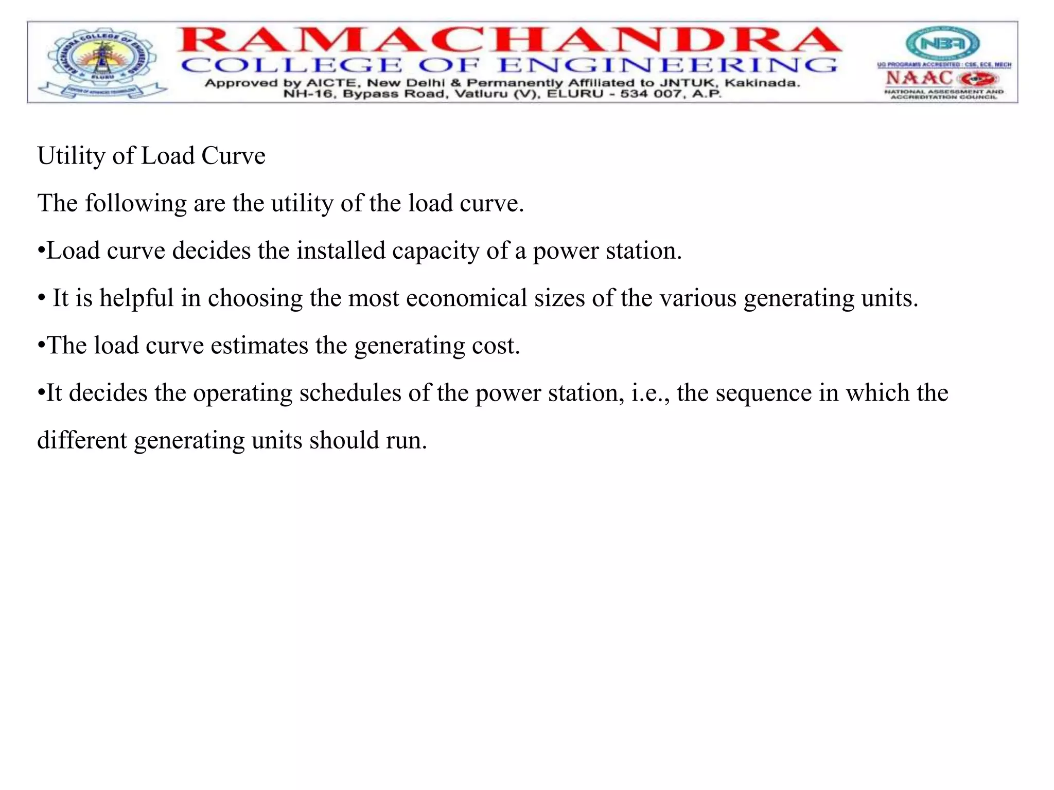 Utility of Load Curve
The following are the utility of the load curve.
•Load curve decides the installed capacity of a power station.
• It is helpful in choosing the most economical sizes of the various generating units.
•The load curve estimates the generating cost.
•It decides the operating schedules of the power station, i.e., the sequence in which the
different generating units should run.
 