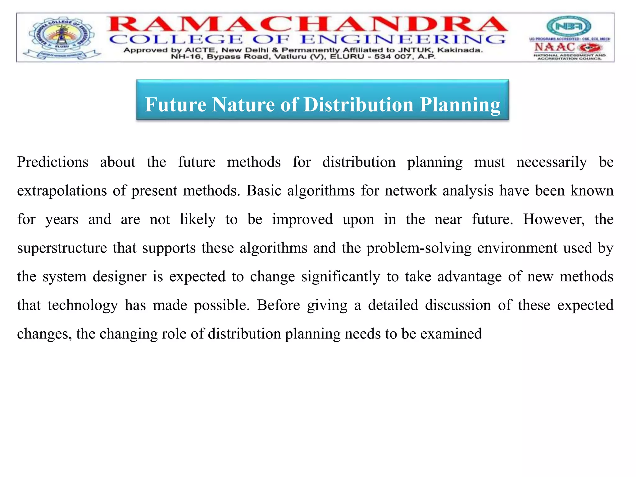 Predictions about the future methods for distribution planning must necessarily be
extrapolations of present methods. Basic algorithms for network analysis have been known
for years and are not likely to be improved upon in the near future. However, the
superstructure that supports these algorithms and the problem-solving environment used by
the system designer is expected to change significantly to take advantage of new methods
that technology has made possible. Before giving a detailed discussion of these expected
changes, the changing role of distribution planning needs to be examined
Future Nature of Distribution Planning
 