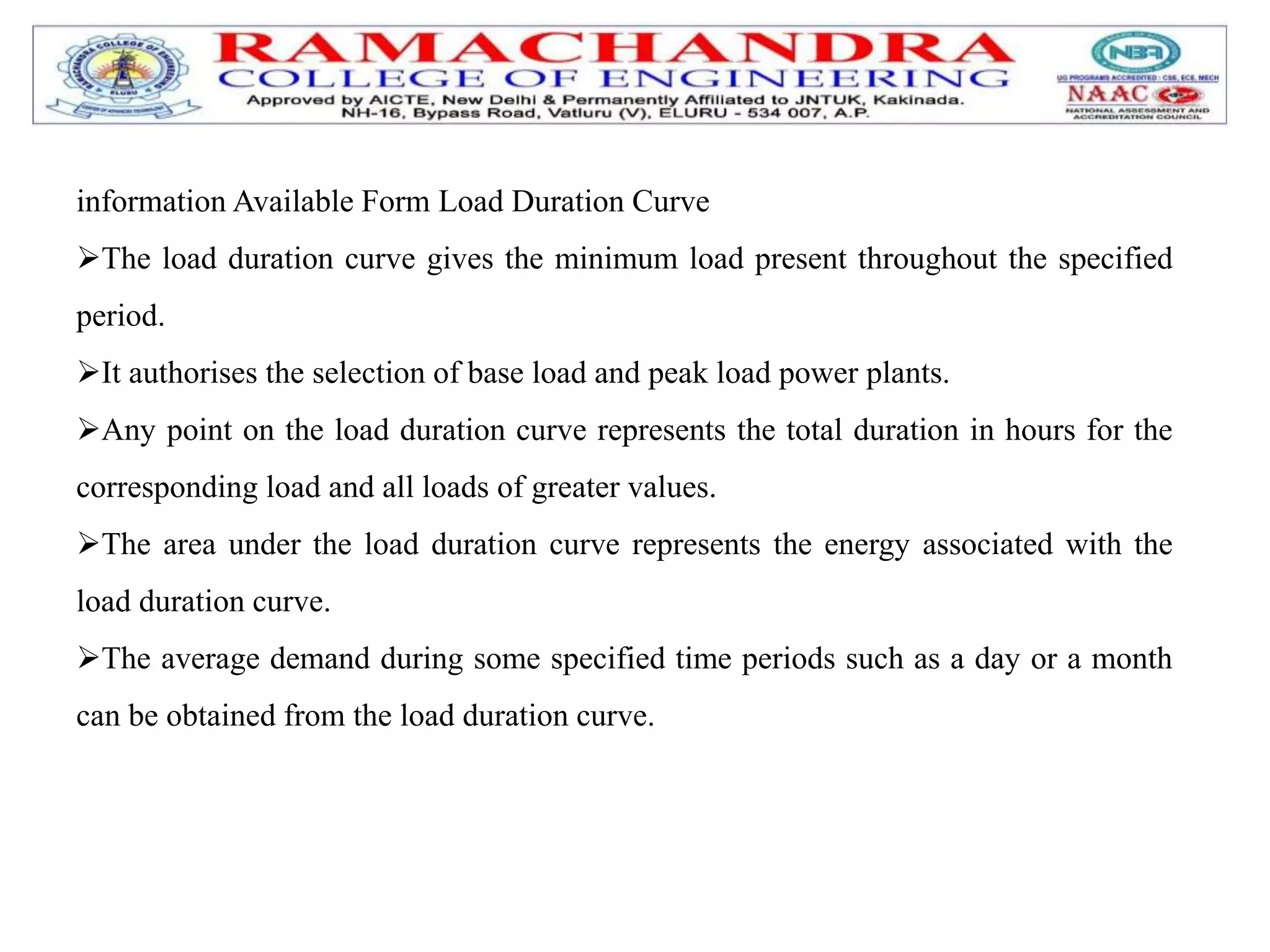 information Available Form Load Duration Curve
The load duration curve gives the minimum load present throughout the specified
period.
It authorises the selection of base load and peak load power plants.
Any point on the load duration curve represents the total duration in hours for the
corresponding load and all loads of greater values.
The area under the load duration curve represents the energy associated with the
load duration curve.
The average demand during some specified time periods such as a day or a month
can be obtained from the load duration curve.
 